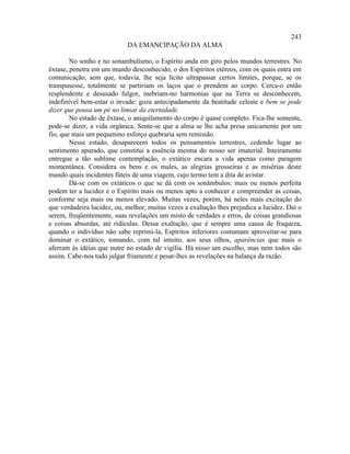 243
                            DA EMANCIPAÇÃO DA ALMA

        No sonho e no sonambulismo, o Espírito anda em giro pelos mundos terrestres. No
êxtase, penetra em um mundo desconhecido, o dos Espíritos etéreos, com os quais entra em
comunicação, sem que, todavia, lhe seja lícito ultrapassar certos limites, porque, se os
transpusesse, totalmente se partiriam os laços que o prendem ao corpo. Cerca-o então
resplendente e desusado fulgor, inebriam-no harmonias que na Terra se desconhecem,
indefinível bem-estar o invade: goza antecipadamente da beatitude celeste e bem se pode
dizer que pousa um pé no limiar da eternidade.
        No estado de êxtase, o aniquilamento do corpo é quase completo. Fica-lhe somente,
pode-se dizer, a vida orgânica. Sente-se que a alma se lhe acha presa unicamente por um
fio, que mais um pequenino esforço quebraria sem remissão.
        Nesse estado, desaparecem todos os pensamentos terrestres, cedendo lugar ao
sentimento apurado, que constitui a essência mesma do nosso ser imaterial. Inteiramente
entregue a tão sublime contemplação, o extático encara a vida apenas como paragem
momentânea. Considera os bens e os males, as alegrias grosseiras e as misérias deste
mundo quais incidentes fúteis de uma viagem, cujo termo tem a dita de avistar.
        Dá-se com os extáticos o que se dá com os sonâmbulos: mais ou menos perfeita
podem ter a lucidez e o Espírito mais ou menos apto a conhecer e compreender as coisas,
conforme seja mais ou menos elevado. Muitas vezes, porém, há neles mais excitação do
que verdadeira lucidez, ou, melhor, muitas vezes a exaltação lhes prejudica a lucidez. Daí o
serem, freqüentemente, suas revelações um misto de verdades e erros, de coisas grandiosas
e coisas absurdas, até ridículas. Dessa exaltação, que é sempre uma causa de fraqueza,
quando o indivíduo não sabe reprimi-la, Espíritos inferiores costumam aproveitar-se para
dominar o extático, tomando, com tal intuito, aos seus olhos, aparências que mais o
aferram às idéias que nutre no estado de vigília. Há nisso um escolho, mas nem todos são
assim. Cabe-nos tudo julgar friamente e pesar-lhes as revelações na balança da razão.
 