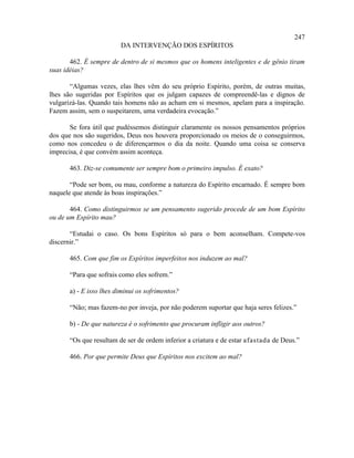 247
                        DA INTERVENÇÃO DOS ESPÍRITOS

       462. É sempre de dentro de si mesmos que os homens inteligentes e de gênio tiram
suas idéias?

       “Algumas vezes, elas lhes vêm do seu próprio Espírito, porém, de outras muitas,
lhes são sugeridas por Espíritos que os julgam capazes de compreendê-las e dignos de
vulgarizá-las. Quando tais homens não as acham em si mesmos, apelam para a inspiração.
Fazem assim, sem o suspeitarem, uma verdadeira evocação.”

       Se fora útil que pudéssemos distinguir claramente os nossos pensamentos próprios
dos que nos são sugeridos, Deus nos houvera proporcionado os meios de o conseguirmos,
como nos concedeu o de diferençarmos o dia da noite. Quando uma coisa se conserva
imprecisa, é que convém assim aconteça.

      463. Diz-se comumente ser sempre bom o primeiro impulso. É exato?

       “Pode ser bom, ou mau, conforme a natureza do Espírito encarnado. É sempre bom
naquele que atende às boas inspirações.”

       464. Como distinguirmos se um pensamento sugerido procede de um bom Espírito
ou de um Espírito mau?

       “Estudai o caso. Os bons Espíritos só para o bem aconselham. Compete-vos
discernir.”

      465. Com que fim os Espíritos imperfeitos nos induzem ao mal?

      “Para que sofrais como eles sofrem.”

      a) - E isso lhes diminui os sofrimentos?

      “Não; mas fazem-no por inveja, por não poderem suportar que haja seres felizes.”

      b) - De que natureza é o sofrimento que procuram infligir aos outros?

      “Os que resultam de ser de ordem inferior a criatura e de estar afastada de Deus.”

      466. Por que permite Deus que Espíritos nos excitem ao mal?
 
