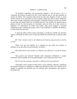 248
                                PARTE 2ª - CAPÍTULO IX

        “Os Espíritos imperfeitos são instrumentos próprios a por em prova a fé e a
constância dos homens na prática do bem. Como Espírito que és, tens que progredir na
ciência do infinito. Daí o passares pelas provas do mal, para chegares ao bem. A nossa
missão consiste em te colocarmos no bom caminho. Desde que sobre ti atuam influências
más, é que as atrais, desejando o mal; porquanto os Espíritos inferiores correm a te auxiliar
no mal, logo que desejes praticá-lo. Só quando queiras o mal, podem eles ajudar-te para a
prática do mal. Se fores propenso ao assassínio, terás em torno de ti uma nuvem de
Espíritos a te alimentarem no íntimo esse pendor. Mas outros também te cercarão,
esforçando-se por te influenciarem para o bem, o que restabelece o equilíbrio da balança e
te deixa senhor dos teus atos.”

        É assim que Deus confia à nossa consciência a escolha do caminho que devamos
seguir e a liberdade de ceder a uma ou outra das influências contrárias que se exercem sobre
nós.

      467. Pode o homem eximir-se da influência dos Espíritos que procuram arrastá-lo
ao mal?

     “Pode, visto que tais Espíritos só se apegam aos que, pelos seus desejos, os
chamam, ou aos que, pelos seus pensamentos, os atraem.”

       468. Renunciam às suas tentativas os Espíritos cuja influência a vontade do homem
repele?

       “Que querias que fizessem? Quando nada conseguem, abandonam o campo.
Entretanto, ficam à espreita de um momento propício, como o gato que tocaia o rato.”

       469. Por que meio podemos neutralizar a influência dos maus Espíritos?

       “Praticando o bem e pondo em Deus toda a vossa confiança, repelireis a influência
dos Espíritos inferiores e aniquilareis o império que desejam ter sobre vós. Guardai-vos de
atender às sugestões dos Espíritos que vos suscitam maus pensamentos, que sopram a
discórdia entre
 