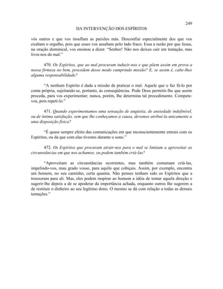 249
                         DA INTERVENÇÃO DOS ESPÍRITOS

vós outros e que vos insuflam as paixões más. Desconfiai especialmente dos que vos
exaltam o orgulho, pois que esses vos assaltam pelo lado fraco. Essa a razão por que Jesus,
na oração dominical, vos ensinou a dizer: “Senhor! Não nos deixes cair em tentação, mas
livra-nos do mal.”

       470. Os Espíritos, que ao mal procuram induzir-nos e que põem assim em prova a
nossa firmeza no bem, procedem desse modo cumprindo missão? E, se assim é, cabe-lhes
alguma responsabilidade?

       “A nenhum Espírito é dada a missão de praticar o mal. Aquele que o faz fá-lo por
conta própria, sujeitando-se, portanto, às conseqüências. Pode Deus permitir-lhe que assim
proceda, para vos experimentar; nunca, porém, lhe determina tal procedimento. Compete-
vos, pois repeti-lo.”

       471. Quando experimentamos uma sensação de angústia, de ansiedade indefinível,
ou de íntima satisfação, sem que lhe conheçamos a causa, devemos atribuí-la unicamente a
uma disposição física?

        “É quase sempre efeito das comunicações em que inconscientemente entrais com os
Espíritos, ou da que com elas tivestes durante o sono.”

       472. Os Espíritos que procuram atrair-nos para o mal se limitam a aproveitar as
circunstâncias em que nos achamos, ou podem também criá-las?

        “Aproveitam as circunstâncias ocorrentes, mas também costumam criá-las,
impelindo-vos, mau grado vosso, para aquilo que cobiçais. Assim, por exemplo, encontra
um homem, no seu caminho, certa quantia. Não penses tenham sido os Espíritos que a
trouxeram para ali. Mas, eles podem inspirar ao homem a idéia de tomar aquela direção e
sugerir-lhe depois a de se apoderar da importância achada, enquanto outros lhe sugerem a
de restituir o dinheiro ao seu legítimo dono. O mesmo se dá com relação a todas as demais
tentações.”
 