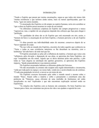 25
                                     INTRODUÇÃO

“Tendo o Espírito que passar por muitas encarnações, segue-se que todos nós temos tido
“muitas existências e que teremos ainda outras, mais ou menos aperfeiçoadas, quer na
Terra, “quer em outros mundos.
        “A encarnação dos Espíritos se dá sempre na espécie humana; seria erro acreditar-se
“que a alma ou Espírito possa encarnar no corpo de um animal.
        “As diferentes existências corpóreas do Espírito são sempre progressivas e nunca
“regressivas; mas, a rapidez do seu progresso depende dos esforços que faça para chegar à
“perfeição.
        “As qualidades da alma são as do Espírito que está encarnado em nós; assim, o
“homem de bem é a encarnação de um bom Espírito, o homem perverso a de um Espírito
“impuro.
        “A alma possuía sua individualidade antes de encarnar; conserva-a depois de se
“haver separado do corpo.
        “Na sua volta ao mundo dos Espíritos, encontra ela todos aqueles que conhecera na
“Terra, e todas as suas existências anteriores se lhe desenham na memória, com a
lembrança “de todo bem e de todo mal que fez.
        “O Espírito encarnado se acha sob a influência da matéria; o homem que vence esta
“influência, pela elevação e depuração de sua alma, se aproxima dos bons Espíritos, em
cuja “companhia um dia estará. Aquele que se deixa dominar pelas más paixões, e põe
todas as “suas alegrias na satisfação dos apetites grosseiros, se aproxima dos Espíritos
impuros, “dando preponderância à sua natureza animal.
        “Os Espíritos encarnados habitam os diferentes globos do Universo.
        “Os não encarnados ou errantes não ocupam uma região determinada e circunscrita;
“estão por toda parte no espaço e ao nosso lado, vendo-nos e acotovelando-nos de contínuo.
“É toda uma população invisível, a mover-se em torno de nós.
        “Os Espíritos exercem incessante ação sobre o mundo moral e mesmo sobre o
mundo “físico. Atuam sobre a matéria e sobre o pensamento e constituem uma das
potências da “Natureza, causa eficiente de uma multidão de fenômenos até então
inexplicados ou mal “explicados e que não encontram explicação racional senão no
Espiritismo.
        “As relações dos Espíritos com os homens são constantes. Os bons Espíritos nos
“atraem para o bem, nos sustentam nas provas da vida e nos ajudam a suportá-las com
 