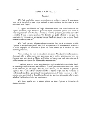 250
                               PARTE 2ª - CAPÍTULO IX

                                        Possessos

        473. Pode um Espírito tomar temporariamente o invólucro corporal de uma pessoa
viva, isto é, introduzir-se num corpo animado e obrar em lugar do outro que se acha
encarnado neste corpo?

        “O Espírito não entra em um corpo como entras numa casa. Identifica-se com um
Espírito encarnado, cujos defeitos e qualidades sejam os mesmos que os seus, a fim de
obrar conjuntamente com ele. Mas, o encarnado é sempre quem atua, conforme quer, sobre
a matéria de que se acha revestido. Um Espírito não pode substituir-se ao que está
encarnado, por isso que este terá que permanecer ligado ao seu corpo até ao termo fixado
para sua existência material.”

       474. Desde que não há possessão propriamente dita, isto é, coabitação de dois
Espíritos no mesmo corpo, pode a alma ficar na dependência de outro Espírito, de modo a
se achar subjugada ou obsidiada ao ponto de a sua vontade vir a achar-se, de certa
maneira, paralisada?

       “Sem dúvida, e são esses os verdadeiros possessos. Mas, é preciso saibas que essa
dominação não se efetua nunca sem que aquele que a sofre o consinta, quer por sua
fraqueza, quer por desejá-la. Muitos epilépticos ou loucos, que mais necessitavam de
médico que de exorcismos, têm sido tomados por possessos.”

        O vocábulo possesso, na sua acepção vulgar, supõe a existência de demônios, isto é,
de uma categoria de seres maus por natureza, e a coabitação de um desses seres com a alma
de um indivíduo, no seu corpo. Pois que, nesse sentido, não há demônios e que dois
Espíritos não podem habitar simultaneamente o mesmo corpo, não há possessos na
conformidade da idéia a que esta palavra se acha associada. O termo possesso só se deve
admitir como exprimindo a dependência absoluta em que uma alma pode achar-se com
relação a Espíritos imperfeitos que a subjuguem.

      475. Pode alguém por si mesmo afastar os maus Espíritos e libertar-se da
dominação deles?
 