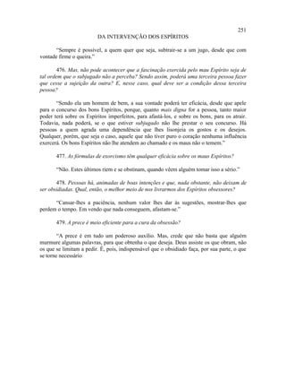 251
                         DA INTERVENÇÃO DOS ESPÍRITOS

       “Sempre é possível, a quem quer que seja, subtrair-se a um jugo, desde que com
vontade firme o queira.”

        476. Mas, não pode acontecer que a fascinação exercida pelo mau Espírito seja de
tal ordem que o subjugado não a perceba? Sendo assim, poderá uma terceira pessoa fazer
que cesse a sujeição da outra? E, nesse caso, qual deve ser a condição dessa terceira
pessoa?

       “Sendo ela um homem de bem, a sua vontade poderá ter eficácia, desde que apele
para o concurso dos bons Espíritos, porque, quanto mais digna for a pessoa, tanto maior
poder terá sobre os Espíritos imperfeitos, para afastá-los, e sobre os bons, para os atrair.
Todavia, nada poderá, se o que estiver subjugado não lhe prestar o seu concurso. Há
pessoas a quem agrada uma dependência que lhes lisonjeia os gostos e os desejos.
Qualquer, porém, que seja o caso, aquele que não tiver puro o coração nenhuma influência
exercerá. Os bons Espíritos não lhe atendem ao chamado e os maus não o temem.”

       477. As fórmulas de exorcismo têm qualquer eficácia sobre os maus Espíritos?

       “Não. Estes últimos riem e se obstinam, quando vêem alguém tomar isso a sério.”

       478. Pessoas há, animadas de boas intenções e que, nada obstante, não deixam de
ser obsidiadas. Qual, então, o melhor meio de nos livrarmos dos Espíritos obsessores?

      “Cansar-lhes a paciência, nenhum valor lhes dar às sugestões, mostrar-lhes que
perdem o tempo. Em vendo que nada conseguem, afastam-se.”

       479. A prece é meio eficiente para a cura da obsessão?

        “A prece é em tudo um poderoso auxílio. Mas, crede que não basta que alguém
murmure algumas palavras, para que obtenha o que deseja. Deus assiste os que obram, não
os que se limitam a pedir. É, pois, indispensável que o obsidiado faça, por sua parte, o que
se torne necessário
 