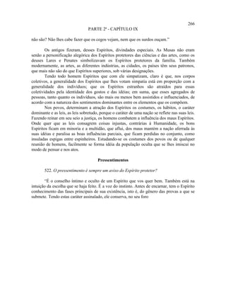 266
                                 PARTE 2ª - CAPÍTULO IX

não são? Não lhes cabe fazer que os cegos vejam, nem que os surdos ouçam.”

        Os antigos fizeram, desses Espíritos, divindades especiais. As Musas não eram
senão a personificação alegórica dos Espíritos protetores das ciências e das artes, como os
deuses Lares e Penates simbolizavam os Espíritos protetores da família. Também
modernamente, as artes, as diferentes indústrias, as cidades, os países têm seus patronos,
que mais não são do que Espíritos superiores, sob várias designações.
        Tendo todo homem Espíritos que com ele simpatizam, claro é que, nos corpos
coletivos, a generalidade dos Espíritos que lhes votam simpatia está em proporção com a
generalidade dos indivíduos; que os Espíritos estranhos são atraídos para essas
coletividades pela identidade dos gostos e das idéias; em suma, que esses agregados de
pessoas, tanto quanto os indivíduos, são mais ou menos bem assistidos e influenciados, de
acordo com a natureza dos sentimentos dominantes entre os elementos que os compõem.
        Nos povos, determinam a atração dos Espíritos os costumes, os hábitos, o caráter
dominante e as leis, as leis sobretudo, porque o caráter de uma nação se reflete nas suas leis.
Fazendo reinar em seu seio a justiça, os homens combatem a influência dos maus Espíritos.
Onde quer que as leis consagrem coisas injustas, contrárias à Humanidade, os bons
Espíritos ficam em minoria e a multidão, que aflui, dos maus mantém a nação aferrada às
suas idéias e paralisa as boas influências parciais, que ficam perdidas no conjunto, como
insuladas espigas entre espinheiros. Estudando-se os costumes dos povos ou de qualquer
reunião de homens, facilmente se forma idéia da população oculta que se lhes imiscui no
modo de pensar e nos atos.

                                      Pressentimentos

       522. O pressentimento é sempre um aviso do Espírito protetor?

       “É o conselho íntimo e oculto de um Espírito que vos quer bem. Também está na
intuição da escolha que se haja feito. É a voz do instinto. Antes de encarnar, tem o Espírito
conhecimento das fases principais de sua existência, isto é, do gênero das provas a que se
submete. Tendo estas caráter assinalado, ele conserva, no seu foro
 