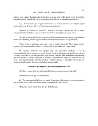 267
                         DA INTERVENÇÃO DOS ESPÍRITOS

íntimo, uma espécie de impressão de tais provas e esta impressão, que é a voz do instinto,
fazendo-se ouvir quando lhe chega o momento de sofrê-las, se torna pressentimento.”

       523. Acontecendo que os pressentimentos e a voz do instinto são sempre algum
tanto vagos, que devemos fazer, na incerteza em que ficamos?

      “Quando te achares na incerteza, invoca o teu bom Espírito, ou ora a Deus,
soberano senhor de todos, e Ele te enviará um de seus mensageiros, um de nós.”

       524. Os avisos dos Espíritos protetores objetivam unicamente o nosso procedimento
moral, ou também o proceder que devamos adotar nos assuntos da vida particular?

        “Tudo. Eles se esforçam para que vivais o melhor possível. Mas, quase sempre
tapais os ouvidos aos avisos salutares e vos tornais desgraçados por culpa vossa.”

       Os Espíritos protetores nos ajudam com seus conselhos, mediante a voz da
consciência que fazem ressoar em nosso íntimo. Como, porém, nem sempre ligamos a isso
a devida importância, outros conselhos mais diretos eles nos dão, servindo-se das pessoas
que nos cercam. Examine cada um as diversas circunstâncias felizes ou infelizes de sua
vida e verá que em muitas ocasiões recebeu conselhos de que se não aproveitou e que lhe
teriam poupado muitos desgostos, se os houvera escutado.

                  Influência dos Espíritos nos acontecimentos da vida

       525. Exercem os Espíritos alguma influência nos acontecimentos da vida?

       “Certamente, pois que vos aconselham.”

       a) - Exercem essa influência por outra forma que não apenas pelos pensamentos
que sugerem, isto é, têm ação direta sobre o cumprimento das coisas?

       “Sim, mas nunca atuam fora das leis da Natureza.”
 