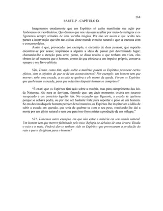 268
                               PARTE 2ª - CAPÍTULO IX

       Imaginamos erradamente que aos Espíritos só caiba manifestar sua ação por
fenômenos extraordinários. Quiséramos que nos viessem auxiliar por meio de milagres e os
figuramos sempre armados de uma varinha mágica. Por não ser assim é que oculta nos
parece a intervenção que têm nas coisas deste mundo e muito natural o que se executa com
o concurso deles.
       Assim é que, provocado, por exemplo, o encontro de duas pessoas, que suporão
encontrar-se por acaso; inspirando a alguém a idéia de passar por determinado lugar;
chamando-lhe a atenção para certo ponto, se disso resulta o que tenham em vista, eles
obram de tal maneira que o homem, crente de que obedece a um impulso próprio, conserva
sempre o seu livre-arbítrio.

        526. Tendo, como têm, ação sobre a matéria, podem os Espíritos provocar certos
efeitos, com o objetivo de que se dê um acontecimento? Por exemplo: um homem tem que
morrer; sobe uma escada, a escada se quebra e ele morre da queda. Foram os Espíritos
que quebraram a escada, para que o destino daquele homem se cumprisse?

       “É exato que os Espíritos têm ação sobre a matéria, mas para cumprimento das leis
da Natureza, não para as derrogar, fazendo que, em dado momento, ocorra um sucesso
inesperado e em contrário àquelas leis. No exemplo que figuraste, a escada se quebrou
porque se achava podre, ou por não ser bastante forte para suportar o peso de um homem.
Se era destino daquele homem perecer de tal maneira, os Espíritos lhe inspirariam a idéia de
subir a escada em questão, que teria de quebrar-se com o seu peso, resultando-lhe daí a
morte por um efeito natural e sem que para isso fosse mister a produção de um milagre.”

        527. Tomemos outro exemplo, em que não entre a matéria em seu estado natural.
Um homem tem que morrer fulminado pelo raio. Refugia-se debaixo de uma árvore. Estala
o raio e o mata. Poderá dar-se tenham sido os Espíritos que provocaram a produção do
raio e que o dirigiram para o homem?
 