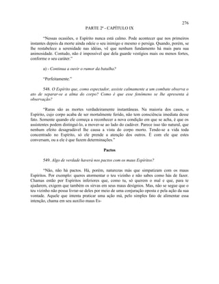 276
                               PARTE 2ª - CAPÍTULO IX

        “Nessas ocasiões, o Espírito nunca está calmo. Pode acontecer que nos primeiros
instantes depois da morte ainda odeie o seu inimigo e mesmo o persiga. Quando, porém, se
lhe restabelece a serenidade nas idéias, vê que nenhum fundamento há mais para sua
animosidade. Contudo, não é impossível que dela guarde vestígios mais ou menos fortes,
conforme o seu caráter.”

       a) - Continua a ouvir o rumor da batalha?

       “Perfeitamente.”

       548. O Espírito que, como espectador, assiste calmamente a um combate observa o
ato de separar-se a alma do corpo? Como é que esse fenômeno se lhe apresenta à
observação?

        “Raras são as mortes verdadeiramente instantâneas. Na maioria dos casos, o
Espírito, cujo corpo acaba de ser mortalmente ferido, não tem consciência imediata desse
fato. Somente quando ele começa a reconhecer a nova condição em que se acha, é que os
assistentes podem distinguí-lo, a mover-se ao lado do cadáver. Parece isso tão natural, que
nenhum efeito desagradável lhe causa a vista do corpo morto. Tendo-se a vida toda
concentrado no Espírito, só ele prende a atenção dos outros. É com ele que estes
conversam, ou a ele é que fazem determinações.”

                                          Pactos

       549. Algo de verdade haverá nos pactos com os maus Espíritos?

        “Não, não há pactos. Há, porém, naturezas más que simpatizam com os maus
Espíritos. Por exemplo: queres atormentar o teu vizinho e não sabes como hás de fazer.
Chamas então por Espíritos inferiores que, como tu, só querem o mal e que, para te
ajudarem, exigem que também os sirvas em seus maus desígnios. Mas, não se segue que o
teu vizinho não possa livrar-se deles por meio de uma conjuração oposta e pela ação da sua
vontade. Aquele que intenta praticar uma ação má, pelo simples fato de alimentar essa
intenção, chama em seu auxílio maus Es-
 