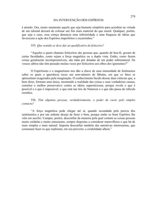279
                         DA INTERVENÇÃO DOS ESPÍRITOS

é atraído. Ora, muito raramente aquele que seja bastante simplório para acreditar na virtude
de um talismã deixará de colimar um fim mais material do que moral. Qualquer, porém,
que seja o caso, essa crença denuncia uma inferioridade e uma fraqueza de idéias que
favorecem a ação dos Espíritos imperfeitos e escarninhos.”

       555. Que sentido se deve dar ao qualificativo de feiticeiro?

        “Aqueles a quem chamais feiticeiros são pessoas que, quando de boa-fé, gozam de
certas faculdades, como sejam a força magnética ou a dupla vista. Então, como fazem
coisas geralmente incompreensíveis, são tidas por dotadas de um poder sobrenatural. Os
vossos sábios não têm passado muitas vezes por feiticeiros aos olhos dos ignorantes?”

        O Espiritismo e o magnetismo nos dão a chave de uma imensidade de fenômenos
sobre os quais a ignorância teceu um sem-número de fábulas, em que os fatos se
apresentam exagerados pela imaginação. O conhecimento lúcido dessas duas ciências que, a
bem dizer, formam uma única, mostrando a realidade das coisas e suas verdadeiras causas,
constitui o melhor preservativo contra as idéias supersticiosas, porque revela o que é
possível e o que é impossível, o que está nas leis da Natureza e o que não passa de ridícula
crendice.

       556. Têm algumas pessoas, verdadeiramente, o poder de curar pelo simples
contacto?

       “A força magnética pode chegar até aí, quando secundada pela pureza dos
sentimentos e por um ardente desejo de fazer o bem, porque então os bons Espíritos lhe
vêm em auxílio. Cumpre, porém, desconfiar da maneira pela qual contam as coisas pessoas
muito crédulas e muito entusiastas, sempre dispostas a considerar maravilhoso o que há de
mais simples e mais natural. Importa desconfiar também das narrativas interesseiras, que
costumam fazer os que exploram, em seu proveito, a credulidade alheia.”
 