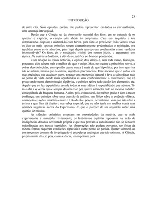 28
                                    INTRODUÇÃO

do entre eles. Suas opiniões, porém, não podem representar, em todas as circunstâncias,
uma sentença irrevogável.
        Desde que a Ciência sai da observação material dos fatos, em se tratando de os
apreciar e explicar, o campo está aberto às conjeturas. Cada um arquiteta o seu
sistemazinho, disposto a sustentá-lo com fervor, para fazê-lo prevalecer. Não vemos todos
os dias as mais opostas opiniões serem alternativamente preconizadas e rejeitadas, ora
repelidas como erros absurdos, para logo depois aparecerem proclamadas como verdades
incontestáveis? Os fatos, eis o verdadeiro critério dos nossos juízos, o argumento sem
réplica. Na ausência dos fatos, a dúvida se justifica no homem ponderado.
        Com relação às coisas notórias, a opinião dos sábios é, com toda razão, fidedigna,
porquanto eles sabem mais e melhor do que o vulgo. Mas, no tocante a princípios novos, a
coisas desconhecidas, essa opinião quase nunca é mais do que hipotética, por isso que eles
não se acham, menos que os outros, sujeitos a preconceitos. Direi mesmo que o sábio tem
mais prejuízos que qualquer outro, porque uma propensão natural o leva a subordinar tudo
ao ponto de vista donde mais aprofundou os seus conhecimentos: o matemático não vê
prova senão numa demonstração algébrica, o químico refere tudo à ação dos elementos, etc.
Aquele que se fez especialista prende todas as suas idéias à especialidade que adotou. Ti-
rai-o daí e o vereis quase sempre desarrazoar, por querer submeter tudo ao mesmo cadinho:
conseqüência da fraqueza humana. Assim, pois, consultarei, do melhor grado e com a maior
confiança, um químico sobre uma questão de análise, um físico sobre a potência elétrica,
um mecânico sobre uma força motriz. Hão de eles, porém, permitir-me, sem que isto afete a
estima a que lhes dá direito o seu saber especial, que eu não tenha em melhor conta suas
opiniões negativas acerca do Espiritismo, do que o parecer de um arquiteto sobre uma
questão de música.
        As ciências ordinárias assentam nas propriedades da matéria, que se pode
experimentar e manipular livremente; os fenômenos espíritas repousam na ação de
inteligências dotadas de vontade própria e que nos provam a cada instante não se acharem
subordinadas aos nossos caprichos. As observações não podem, portanto, ser feitas da
mesma forma; requerem condições especiais e outro ponto de partida. Querer submetê-las
aos processos comuns de investigação é estabelecer analogias que não existem. A Ciência,
propriamente dita, é, pois, como ciência, incompetente para
 