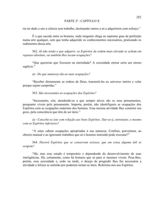282
                                PARTE 2ª - CAPÍTULO X

ria ter dado a uns a ciência sem trabalho, destinando outros a só a adquirirem com esforço.”

      É o que sucede entre os homens, onde ninguém chega ao supremo grau de perfeição
numa arte qualquer, sem que tenha adquirido os conhecimentos necessários, praticando os
rudimentos dessa arte.

      562. Já não tendo o que adquirir, os Espíritos da ordem mais elevada se acham em
repouso absoluto, ou também lhes tocam ocupações?

        “Que quererias que fizessem na eternidade? A ociosidade eterna seria um eterno
suplício.”

       a) - De que natureza são as suas ocupações?

       “Receber diretamente as ordens de Deus, transmiti-las ao universo inteiro e velar
porque sejam cumpridas.”

       563. São incessantes as ocupações dos Espíritos?

        “Incessantes, sim, atendendo-se a que sempre ativos são os seus pensamentos,
porquanto vivem pelo pensamento. Importa, porém, não identifiqueis as ocupações dos
Espíritos com as ocupações materiais dos homens. Essa mesma atividade lhes constitui um
gozo, pela consciência que têm de ser úteis.”

       a) - Concebe-se isto com relação aos bons Espíritos. Dar-se-á, entretanto, o mesmo
com os Espíritos inferiores?

       “A estes cabem ocupações apropriadas à sua natureza. Confiais, porventura, ao
obreiro manual e ao ignorante trabalhos que só o homem instruído pode executar?”

      564. Haverá Espíritos que se conservem ociosos, que em coisa alguma útil se
ocupem?

        “Há, mas esse estado é temporário e dependendo do desenvolvimento de suas
inteligências. Há, certamente, como há homens que só para si mesmos vivem. Pesa-lhes,
porém, essa ociosidade e, cedo ou tarde, o desejo de progredir lhes faz necessária a
atividade e felizes se sentirão por poderem tornar-se úteis. Referimo-nos aos Espíritos
 