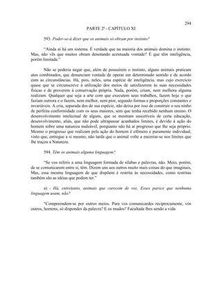 294
                                PARTE 2ª - CAPÍTULO XI

       593. Poder-se-á dizer que os animais só obram por instinto?

       “Ainda aí há um sistema. É verdade que na maioria dos animais domina o instinto.
Mas, não vês que muitos obram denotando acentuada vontade? É que têm inteligência,
porém limitada.”

        Não se poderia negar que, além de possuírem o instinto, alguns animais praticam
atos combinados, que denunciam vontade de operar em determinado sentido e de acordo
com as circunstâncias. Há, pois, neles, uma espécie de inteligência, mas cujo exercício
quase que se circunscreve à utilização dos meios de satisfazerem às suas necessidades
físicas e de proverem à conservação própria. Nada, porém, criam, nem melhora alguma
realizam. Qualquer que seja a arte com que executem seus trabalhos, fazem hoje o que
faziam outrora e o fazem, nem melhor, nem pior, segundo formas e proporções constantes e
invariáveis. A cria, separada dos de sua espécie, não deixa por isso de construir o seu ninho
de perfeita conformidade com os seus maiores, sem que tenha recebido nenhum ensino. O
desenvolvimento intelectual de alguns, que se mostram suscetíveis de certa educação,
desenvolvimento, aliás, que não pode ultrapassar acanhados limites, é devido à ação do
homem sobre uma natureza maleável, porquanto não há aí progresso que lhe seja próprio.
Mesmo o progresso que realizam pela ação do homem é efêmero e puramente individual,
visto que, entregue a si mesmo, não tarda que o animal volte a encerrar-se nos limites que
lhe traçou a Natureza.

       594. Têm os animais alguma linguagem?

       “Se vos referis a uma linguagem formada de sílabas e palavras, não. Meio, porém,
de se comunicarem entre si, têm. Dizem uns aos outros muito mais coisas do que imaginais,
Mas, essa mesma linguagem de que dispõem é restrita às necessidades, como restritas
também são as idéias que podem ter.”

       a) - Há, entretanto, animais que carecem de voz. Esses parece que nenhuma
linguagem usam, não?

        “Compreendem-se por outros meios. Para vos comunicardes reciprocamente, vós
outros, homens, só dispondes da palavra? E os mudos? Facultada lhes sendo a vida
 