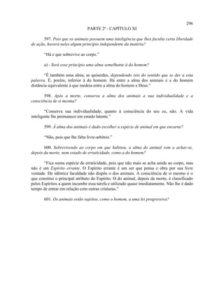 296
                                 PARTE 2ª - CAPÍTULO XI

       597. Pois que os animais possuem uma inteligência que lhes faculta certa liberdade
de ação, haverá neles algum princípio independente da matéria?

       “Há e que sobrevive ao corpo.”

       a) - Será esse princípio uma alma semelhante à do homem?

       “É também uma alma, se quiserdes, dependendo isto do sentido que se der a esta
palavra. É, porém, inferior à do homem. Há entre a alma dos animais e a do homem
distância equivalente à que medeia entre a alma do homem e Deus.”

       598. Após a morte, conserva a alma dos animais a sua individualidade e a
consciência de si mesma?

        “Conserva sua individualidade; quanto à consciência do seu eu, não. A vida
inteligente lhe permanece em estado latente.”

       599. À alma dos animais é dado escolher a espécie de animal em que encarne?

       “Não, pois que lhe falta livre-arbítrio.”

       600. Sobrevivendo ao corpo em que habitou, a alma do animal vem a achar-se,
depois da morte, nem estado de erraticidade, como a do homem?

       “Fica numa espécie de erraticidade, pois que não mais se acha unida ao corpo, mas
não é um Espírito errante. O Espírito errante é um ser que pensa e obra por sua livre
vontade. De idêntica faculdade não dispõe o dos animais. A consciência de si mesmo é o
que constitui o principal atributo do Espírito. O do animal, depois da morte, é classificado
pelos Espíritos a quem incumbe essa tarefa e utilizado quase imediatamente. Não lhe é dado
tempo de entrar em relação com outras criaturas.”

       601. Os animais estão sujeitos, como o homem, a uma lei progressiva?
 