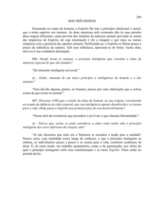299
                                   DOS TRÊS REINOS

       Encarnado no corpo do homem, o Espírito lhe traz o princípio intelectual e moral,
que o torna superior aos animais. As duas naturezas nele existentes dão às suas paixões
duas origens diferentes: umas provêm dos instintos da natureza animal, provindo as outras
das impurezas do Espírito, de cuja encarnação é ele a imagem e que mais ou menos
simpatiza com a grosseria dos apetites animais. Purificando-se, o Espírito se liberta pouco a
pouco da influência da matéria. Sob essa influência, aproxima-se do bruto. Isento dela,
eleva-se à sua verdadeira destinação.

       606. Donde tiram os animais o princípio inteligente que constitui a alma de
natureza especial de que são dotados?

       “Do elemento inteligente universal.”

      a) - Então, emanam de um único princípio a inteligência do homem e a dos
animais?

       “Sem dúvida alguma, porém, no homem, passou por uma elaboração que a coloca
acima da que existe no animal.”

       607. Dissestes (190) que o estado da alma do homem, na sua origem, corresponde
ao estado da infância na vida corporal, que sua inteligência apenas desabrocha e se ensaia
para a vida. Onde passa o Espírito essa primeira fase do seu desenvolvimento?

       “Numa série de existências que precedem o período a que chamais Humanidade.”

        a) - Parece que, assim, se pode considerar a alma como tendo sido o princípio
inteligente dos seres inferiores da criação, não?

        “Já não dissemos que todo em a Natureza se encadeia e tende para a unidade?
Nesses seres, cuja totalidade estais longe de conhecer, é que o princípio inteligente se
elabora, se individualiza pouco a pouco e se ensaia para a vida, conforme acabamos de
dizer. É, de certo modo, um trabalho preparatório, como o da germinação, por efeito do
qual o princípio inteligente sofre uma transformação e se torna Espírito. Entra então no
período da hu-
 