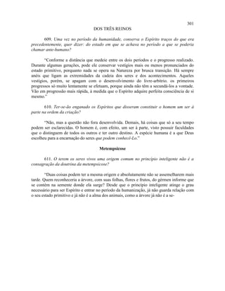 301
                                  DOS TRÊS REINOS

       609. Uma vez no período da humanidade, conserva o Espírito traços do que era
precedentemente, quer dizer: do estado em que se achava no período a que se poderia
chamar ante-humano?

        “Conforme a distância que medeie entre os dois períodos e o progresso realizado.
Durante algumas gerações, pode ele conservar vestígios mais ou menos pronunciados do
estado primitivo, porquanto nada se opera na Natureza por brusca transição. Há sempre
anéis que ligam as extremidades da cadeia dos seres e dos acontecimentos. Aqueles
vestígios, porém, se apagam com o desenvolvimento do livre-arbítrio. os primeiros
progressos só muito lentamente se efetuam, porque ainda não têm a secundá-los a vontade.
Vão em progressão mais rápida, à medida que o Espírito adquire perfeita consciência de si
mesmo.”

       610. Ter-se-ão enganado os Espíritos que disseram constituir o homem um ser à
parte na ordem da criação?

       “Não, mas a questão não fora desenvolvida. Demais, há coisas que só a seu tempo
podem ser esclarecidas. O homem é, com efeito, um ser à parte, visto possuir faculdades
que o distinguem de todos os outros e ter outro destino. A espécie humana é a que Deus
escolheu para a encarnação do seres que podem conhecê-Lo.”

                                     Metempsicose

      611. O terem os seres vivos uma origem comum no princípio inteligente não é a
consagração da doutrina da metempsicose?

        “Duas coisas podem ter a mesma origem e absolutamente não se assemelharem mais
tarde. Quem reconheceria a árvore, com suas folhas, flores e frutos, do gérmen informe que
se contém na semente donde ela surge? Desde que o princípio inteligente atinge o grau
necessário para ser Espírito e entrar no período da humanização, já não guarda relação com
o seu estado primitivo e já não é a alma dos animais, como a árvore já não é a se-
 