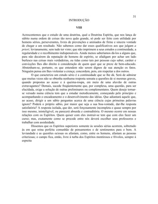 31
                                      INTRODUÇÃO

                                            VIII

Acrescentemos que o estudo de uma doutrina, qual a Doutrina Espírita, que nos lança de
súbito numa ordem de coisas tão nova quão grande, só pode ser feito com utilidade por
homens sérios, perseverantes, livres de prevenções e animados de firme e sincera vontade
de chegar a um resultado. Não sabemos como dar esses qualificativos aos que julgam a
priori, levianamente, sem tudo ter visto; que não imprimem a seus estudos a continuidade, a
regularidade e o recolhimento indispensáveis. Ainda menos saberíamos dá-los a alguns que,
para não decaírem da reputação de homens de espírito, se afadigam por achar um lado
burlesco nas coisas mais verdadeiras, ou tidas como tais por pessoas cujo saber, caráter e
convicções lhes dão direito à consideração de quem quer que se preze de bem-educado.
Abstenham-se, portanto, os que entendem não serem dignos de sua atenção os fatos.
Ninguém pensa em lhes violentar a crença; concordem, pois, em respeitar a dos outros.
        O que caracteriza um estudo sério é a continuidade que se lhe dá. Será de admirar
que muitas vezes não se obtenha nenhuma resposta sensata a questões de si mesmas graves,
quando propostas ao acaso e à queima-roupa, em meio de uma aluvião de outras
extravagantes? Demais, sucede freqüentemente que, por complexa, uma questão, para ser
elucidada, exige a solução de outras preliminares ou complementares. Quem deseje tornar-
se versado numa ciência tem que a estudar metodicamente, começando pelo princípio e
acompanhando o encadeamento e o desenvolvimento das idéias. Que adiantará aquele que,
ao acaso, dirigir a um sábio perguntas acerca de uma ciência cujas primeiras palavras
ignore? Poderá o próprio sábio, por maior que seja a sua boa-vontade, dar-lhe resposta
satisfatória? A resposta isolada, que der, será forçosamente incompleta e quase sempre por
isso mesmo, ininteligível, ou parecerá absurda e contraditória. O mesmo ocorre em nossas
relações com os Espíritos. Quem quiser com eles instruir-se tem que com eles fazer um
curso; mas, exatamente como se procede entre nós deverá escolher seus professores e
trabalhar com assiduidade.
        Dissemos que os Espíritos superiores somente às sessões sérias acorrem, sobretudo
às em que reina perfeita comunhão de pensamentos e de sentimentos para o bem. A
leviandade e as questões ociosas os afastam, como, entre os homens, afastam as pessoas
criteriosas; o campo fica, então, livre à turba dos Espíritos mentirosos e frívolos, sempre à
espreita
 