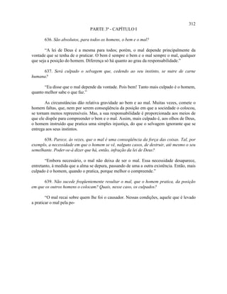 312
                                PARTE 3ª - CAPÍTULO I

       636. São absolutos, para todos os homens, o bem e o mal?

       “A lei de Deus é a mesma para todos; porém, o mal depende principalmente da
vontade que se tenha de o praticar. O bem é sempre o bem e o mal sempre o mal, qualquer
que seja a posição do homem. Diferença só há quanto ao grau da responsabilidade.”

     637. Será culpado o selvagem que, cedendo ao seu instinto, se nutre de carne
humana?

       “Eu disse que o mal depende da vontade. Pois bem! Tanto mais culpado é o homem,
quanto melhor sabe o que faz.”

       As circunstâncias dão relativa gravidade ao bem e ao mal. Muitas vezes, comete o
homem faltas, que, nem por serem conseqüência da posição em que a sociedade o colocou,
se tornam menos repreensíveis. Mas, a sua responsabilidade é proporcionada aos meios de
que ele dispõe para compreender o bem e o mal. Assim, mais culpado é, aos olhos de Deus,
o homem instruído que pratica uma simples injustiça, do que o selvagem ignorante que se
entrega aos seus instintos.

      638. Parece, às vezes, que o mal é uma conseqüência da força das coisas. Tal, por
exemplo, a necessidade em que o homem se vê, nalguns casos, de destruir, até mesmo o seu
semelhante. Poder-se-á dizer que há, então, infração da lei de Deus?

       “Embora necessário, o mal não deixa de ser o mal. Essa necessidade desaparece,
entretanto, à medida que a alma se depura, passando de uma a outra existência. Então, mais
culpado é o homem, quando o pratica, porque melhor o compreende.”

      639. Não sucede freqüentemente resultar o mal, que o homem pratica, da posição
em que os outros homens o colocam? Quais, nesse caso, os culpados?

        “O mal recai sobre quem lhe foi o causador. Nessas condições, aquele que é levado
a praticar o mal pela po-
 