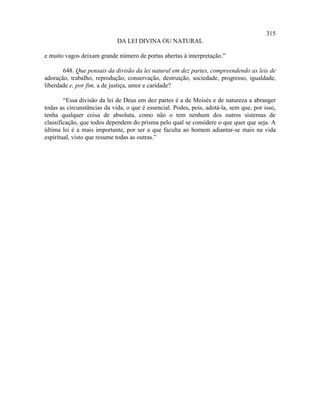 315
                             DA LEI DIVINA OU NATURAL

e muito vagos deixam grande número de portas abertas à interpretação.”

       648. Que pensais da divisão da lei natural em dez partes, compreendendo as leis de
adoração, trabalho, reprodução, conservação, destruição, sociedade, progresso, igualdade,
liberdade e, por fim, a de justiça, amor e caridade?

        “Essa divisão da lei de Deus em dez partes é a de Moisés e de natureza a abranger
todas as circunstâncias da vida, o que é essencial. Podes, pois, adotá-la, sem que, por isso,
tenha qualquer coisa de absoluta, como não o tem nenhum dos outros sistemas de
classificação, que todos dependem do prisma pelo qual se considere o que quer que seja. A
última lei é a mais importante, por ser a que faculta ao homem adiantar-se mais na vida
espiritual, visto que resume todas as outras.”
 