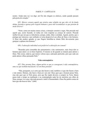 318
                                PARTE 3ª - CAPÍTULO II

noutro. Ainda uma vez vos digo: até Ele não chegam os cânticos, senão quando passam
pela porta do coração.”

       655. Merece censura aquele que pratica uma religião em que não crê do fundo
dalma, fazendo-o apenas pelo respeito humano e para não escandalizar os que pensam de
modo diverso?

       “Nisto, como em muitas outras coisas, a intenção constitui a regra. Não procede mal
aquele que, assim fazendo, só tenha em vista respeitar as crenças de outrem. Procede
melhor do que um que as ridicularize, porque, então, falta à caridade. Aquele, porém, que a
pratique por interesse e por ambição se torna desprezível aos olhos de Deus e dos homens.
A Deus não podem agradar os que fingem humilhar-se diante Dele tão-somente para
granjear o aplauso dos homens.”

       656. À adoração individual será preferível a adoração em comum?

       “Reunidos pele comunhão dos pensamentos e dos sentimentos, mais força têm os
homens para atrair a si os bons Espíritos. O mesmo se dá quando se reúnem para adorar a
Deus. Não creias, todavia, que menos valiosa seja a adoração particular, pois que cada um
pode adorar a Deus pensando Nele.”

                                   Vida contemplativa

      657. Têm, perante Deus, algum mérito os que se consagram à vida contemplativa,
uma vez que nenhum mal fazem e só em Deus pensam?

        “Não, porquanto, se é certo que não fazem o mal, também o é que não fazem o bem
e são inúteis. Demais, não fazer o bem já é um mal. Deus quer que o homem pense Nele,
mas não quer que só Nele pense, pois que lhe impôs deveres a cumprir na Terra. Quem
passa todo o tempo na meditação e na contemplação nada faz de meritório aos olhos de
Deus, porque vive uma vida toda pessoal e inútil à Humanidade e Deus lhe pedirá contas do
bem que não houver feito.” (640)
 