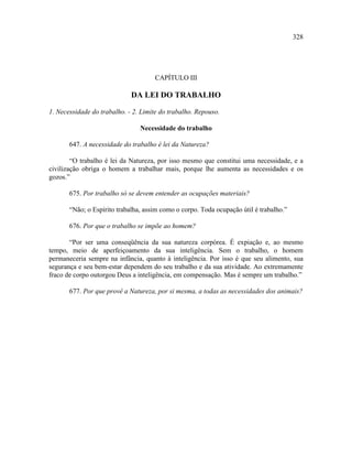 328




                                     CAPÍTULO III

                             DA LEI DO TRABALHO

1. Necessidade do trabalho. - 2. Limite do trabalho. Repouso.

                                Necessidade do trabalho

       647. A necessidade do trabalho é lei da Natureza?

        “O trabalho é lei da Natureza, por isso mesmo que constitui uma necessidade, e a
civilização obriga o homem a trabalhar mais, porque lhe aumenta as necessidades e os
gozos.”

       675. Por trabalho só se devem entender as ocupações materiais?

       “Não; o Espírito trabalha, assim como o corpo. Toda ocupação útil é trabalho.”

       676. Por que o trabalho se impõe ao homem?

       “Por ser uma conseqüência da sua natureza corpórea. É expiação e, ao mesmo
tempo, meio de aperfeiçoamento da sua inteligência. Sem o trabalho, o homem
permaneceria sempre na infância, quanto à inteligência. Por isso é que seu alimento, sua
segurança e seu bem-estar dependem do seu trabalho e da sua atividade. Ao extremamente
fraco de corpo outorgou Deus a inteligência, em compensação. Mas é sempre um trabalho.”

       677. Por que provê a Natureza, por si mesma, a todas as necessidades dos animais?
 
