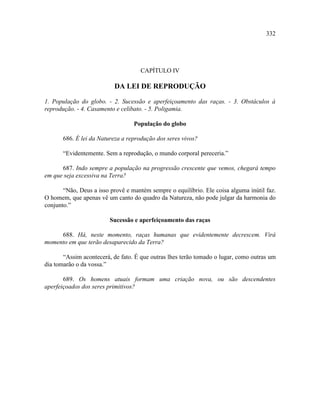332




                                     CAPÍTULO IV

                          DA LEI DE REPRODUÇÃO

1. População do globo. - 2. Sucessão e aperfeiçoamento das raças. - 3. Obstáculos à
reprodução. - 4. Casamento e celibato. - 5. Poligamia.

                                  População do globo

       686. É lei da Natureza a reprodução dos seres vivos?

       “Evidentemente. Sem a reprodução, o mundo corporal pereceria.”

      687. Indo sempre a população na progressão crescente que vemos, chegará tempo
em que seja excessiva na Terra?

       “Não, Deus a isso provê e mantém sempre o equilíbrio. Ele coisa alguma inútil faz.
O homem, que apenas vê um canto do quadro da Natureza, não pode julgar da harmonia do
conjunto.”

                         Sucessão e aperfeiçoamento das raças

     688. Há, neste momento, raças humanas que evidentemente decrescem. Virá
momento em que terão desaparecido da Terra?

       “Assim acontecerá, de fato. É que outras lhes terão tomado o lugar, como outras um
dia tomarão o da vossa.”

       689. Os homens atuais formam uma criação nova, ou são descendentes
aperfeiçoados dos seres primitivos?
 