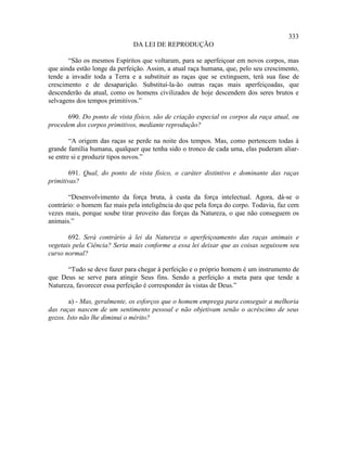 333
                              DA LEI DE REPRODUÇÃO

       “São os mesmos Espíritos que voltaram, para se aperfeiçoar em novos corpos, mas
que ainda estão longe da perfeição. Assim, a atual raça humana, que, pelo seu crescimento,
tende a invadir toda a Terra e a substituir as raças que se extinguem, terá sua fase de
crescimento e de desaparição. Substituí-la-ão outras raças mais aperfeiçoadas, que
descenderão da atual, como os homens civilizados de hoje descendem dos seres brutos e
selvagens dos tempos primitivos.”

      690. Do ponto de vista físico, são de criação especial os corpos da raça atual, ou
procedem dos corpos primitivos, mediante reprodução?

        “A origem das raças se perde na noite dos tempos. Mas, como pertencem todas à
grande família humana, qualquer que tenha sido o tronco de cada uma, elas puderam aliar-
se entre si e produzir tipos novos.”

        691. Qual, do ponto de vista físico, o caráter distintivo e dominante das raças
primitivas?

       “Desenvolvimento da força bruta, à custa da força intelectual. Agora, dá-se o
contrário: o homem faz mais pela inteligência do que pela força do corpo. Todavia, faz cem
vezes mais, porque soube tirar proveito das forças da Natureza, o que não conseguem os
animais.”

       692. Será contrário à lei da Natureza o aperfeiçoamento das raças animais e
vegetais pela Ciência? Seria mais conforme a essa lei deixar que as coisas seguissem seu
curso normal?

       “Tudo se deve fazer para chegar à perfeição e o próprio homem é um instrumento de
que Deus se serve para atingir Seus fins. Sendo a perfeição a meta para que tende a
Natureza, favorecer essa perfeição é corresponder às vistas de Deus.”

        a) - Mas, geralmente, os esforços que o homem emprega para conseguir a melhoria
das raças nascem de um sentimento pessoal e não objetivam senão o acréscimo de seus
gozos. Isto não lhe diminui o mérito?
 