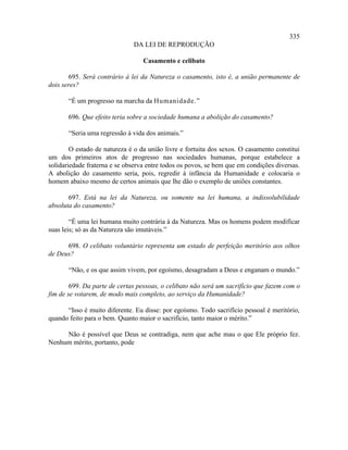 335
                              DA LEI DE REPRODUÇÃO

                                  Casamento e celibato

        695. Será contrário à lei da Natureza o casamento, isto é, a união permanente de
dois seres?

       “É um progresso na marcha da Humanidade.”

       696. Que efeito teria sobre a sociedade humana a abolição do casamento?

       “Seria uma regressão à vida dos animais.”

        O estado de natureza é o da união livre e fortuita dos sexos. O casamento constitui
um dos primeiros atos de progresso nas sociedades humanas, porque estabelece a
solidariedade fraterna e se observa entre todos os povos, se bem que em condições diversas.
A abolição do casamento seria, pois, regredir à infância da Humanidade e colocaria o
homem abaixo mesmo de certos animais que lhe dão o exemplo de uniões constantes.

       697. Está na lei da Natureza, ou somente na lei humana, a indissolubilidade
absoluta do casamento?

        “É uma lei humana muito contrária à da Natureza. Mas os homens podem modificar
suas leis; só as da Natureza são imutáveis.”

      698. O celibato voluntário representa um estado de perfeição meritório aos olhos
de Deus?

       “Não, e os que assim vivem, por egoísmo, desagradam a Deus e enganam o mundo.”

        699. Da parte de certas pessoas, o celibato não será um sacrifício que fazem com o
fim de se votarem, de modo mais completo, ao serviço da Humanidade?

      “Isso é muito diferente. Eu disse: por egoísmo. Todo sacrifício pessoal é meritório,
quando feito para o bem. Quanto maior o sacrifício, tanto maior o mérito.”

     Não é possível que Deus se contradiga, nem que ache mau o que Ele próprio fez.
Nenhum mérito, portanto, pode
 