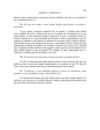 338
                               PARTE 3ª - CAPÍTULO V

duza de modo a proporcionar o necessário aos que a habitam, visto que só o necessário é
útil. O supérfluo nunca o é.”

       705. Por que nem sempre a terra produz bastante para fornecer ao homem o
necessário?

       “É que, ingrato, o homem a despreza! Ela, no entanto, é excelente mãe. Muitas
vezes, também, ele acusa a Natureza do que só é resultado da sua imperícia ou da sua
imprevidência. A terra produziria sempre o necessário, se com o necessário soubesse o
homem contentar-se. Se o que ela produz não lhe basta a todas as necessidades, é que ela
emprega no supérfluo o que poderia ser aplicado no necessário. Olha o árabe no deserto.
Acha sempre de que viver, porque não cria para si necessidades factícias. Desde que haja
desperdiçado a metade dos produtos em satisfazer a fantasias, que motivos tem o homem
para se espantar de nada encontrar no dia seguinte e para se queixar de estar desprovido de
tudo, quando chegam os dias de penúria? Em verdade vos digo, imprevidente não é a
Natureza, é o homem, que não sabe regrar o seu viver.”

       706. Por bens da Terra unicamente se devem entender os produtos do solo?

        “O solo é a fonte primacial donde dimanam todos os outros recursos, pois que, em
definitiva, estes recursos são simples transformações dos produtos do solo. Por bens da
Terra se deve, pois, entender tudo de que o homem pode gozar neste mundo.”

      707. É freqüente a certos indivíduos faltarem os meios de subsistência, ainda
quando os cerca a abundância. A que se deve atribuir isso?

       “Ao egoísmo dos homens, que nem sempre fazem o que lhes cumpre. Depois e as
mais das vezes, devem-no a si mesmos. Buscai e achareis; estas palavras não querem dizer
que, para achar o que deseje, basta que o homem
 