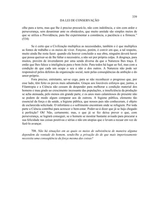 339
                              DA LEI DE CONSERVAÇÃO

olhe para a terra, mas que lhe é preciso procurá-lo, não com indolência, e sim com ardor e
perseverança, sem desanimar ante os obstáculos, que muito amiúde são simples meios de
que se utiliza a Providência, para lhe experimentar a constância, a paciência e a firmeza.”
(534)

        Se é certo que a Civilização multiplica as necessidades, também o é que multiplica
as fontes de trabalho e os meios de viver. Forçoso, porém, é convir em que, a tal respeito,
muito ainda lhe resta fazer. quando ela houver concluído a sua obra, ninguém deverá haver
que possa queixar-se de lhe faltar o necessário, a não ser por própria culpa. A desgraça, para
muitos, provém de inveredarem por uma senda diversa da que a Natureza lhes traça. É
então que lhes falece a inteligência para o bom êxito. Para todos há lugar ao Sol, mas com a
condição de que cada um ocupe o seu e não o dos outros. A Natureza não pode ser
responsável pelos defeitos da organização social, nem pelas conseqüências da ambição e do
amor-próprio.
        Fora preciso, entretanto, ser-se cego, para se não reconhecer o progresso que, por
esse lado, têm feito os povos mais adiantados. Graças aos louváveis esforços que, juntas, a
Filantropia e a Ciência não cessam de despender para melhorar a condição material dos
homens e mau grado ao crescimento incessante das populações, a insuficiência da produção
se acha atenuada, pelo menos em grande parte, e os anos mais calamitosos do presente não
se podem de modo algum comparar aos de outrora. A higiene pública, elemento tão
essencial da força e da saúde, a higiene pública, que nossos pais não conheceram, é objeto
de esclarecida solicitude. O infortúnio e o sofrimento encontram onde se refugiem. Por toda
parte a Ciência contribui para acrescer o bem-estar. Poder-se-á dizer que já se haja chegado
à perfeição? Oh! Não, certamente; mas, o que já se fez deixa prever o que, com
perseverança, se logrará conseguir, se o homem se mostrar bastante avisado para procurar a
sua felicidade nas coisas positivas e sérias e não em utopias que o levam a recuar em vez de
fazê-lo avançar.

       708. Não há situações em as quais os meios de subsistência de maneira alguma
dependem da vontade do homem, sendo-lhe a privação do de que mais imperiosamente
necessita uma conseqüência da força mesma das coisas?
 