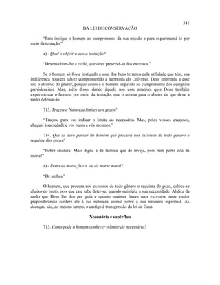 341
                              DA LEI DE CONSERVAÇÃO

      “Para instigar o homem ao cumprimento da sua missão e para experimentá-lo por
meio da tentação.”

       a) - Qual o objetivo dessa tentação?

       “Desenvolver-lhe a razão, que deve preservá-lo dos excessos.”

        Se o homem só fosse instigado a usar dos bens terrenos pela utilidade que têm, sua
indiferença houvera talvez comprometido a harmonia do Universo. Deus imprimiu a esse
uso o atrativo do prazer, porque assim é o homem impelido ao cumprimento dos desígnios
providenciais. Mas, além disso, dando àquele uso esse atrativo, quis Deus também
experimentar o homem por meio da tentação, que o arrasta para o abuso, de que deve a
razão defendê-lo.

       713. Traçou a Natureza limites aos gozos?

       “Traçou, para vos indicar o limite do necessário. Mas, pelos vossos excessos,
chegais à saciedade e vos punis a vós mesmos.”

       714. Que se deve pensar do homem que procura nos excessos de todo gênero o
requinte dos gozos?

       “Pobre criatura! Mais digna é de lástima que de inveja, pois bem perto está da
morte!”

       a) - Perto da morte física, ou da morte moral?

       “De ambas.”

       O homem, que procura nos excessos de todo gênero o requinte do gozo, coloca-se
abaixo do bruto, pois que este sabe deter-se, quando satisfeita a sua necessidade, Abdica da
razão que Deus lhe deu por guia e quanto maiores forem seus excessos, tanto maior
preponderância confere ele à sua natureza animal sobre a sua natureza espiritual. As
doenças, são, ao mesmo tempo, o castigo à transgressão da lei de Deus.

                                  Necessário e supérfluo

       715. Como pode o homem conhecer o limite do necessário?
 