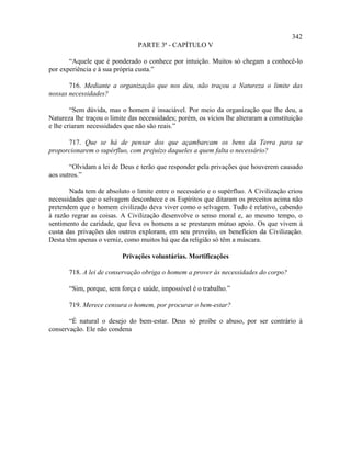 342
                                PARTE 3ª - CAPÍTULO V

       “Aquele que é ponderado o conhece por intuição. Muitos só chegam a conhecê-lo
por experiência e à sua própria custa.”

       716. Mediante a organização que nos deu, não traçou a Natureza o limite das
nossas necessidades?

        “Sem dúvida, mas o homem é insaciável. Por meio da organização que lhe deu, a
Natureza lhe traçou o limite das necessidades; porém, os vícios lhe alteraram a constituição
e lhe criaram necessidades que não são reais.”

      717. Que se há de pensar dos que açambarcam os bens da Terra para se
proporcionarem o supérfluo, com prejuízo daqueles a quem falta o necessário?

       “Olvidam a lei de Deus e terão que responder pela privações que houverem causado
aos outros.”

       Nada tem de absoluto o limite entre o necessário e o supérfluo. A Civilização criou
necessidades que o selvagem desconhece e os Espíritos que ditaram os preceitos acima não
pretendem que o homem civilizado deva viver como o selvagem. Tudo é relativo, cabendo
à razão regrar as coisas. A Civilização desenvolve o senso moral e, ao mesmo tempo, o
sentimento de caridade, que leva os homens a se prestarem mútuo apoio. Os que vivem à
custa das privações dos outros exploram, em seu proveito, os benefícios da Civilização.
Desta têm apenas o verniz, como muitos há que da religião só têm a máscara.

                          Privações voluntárias. Mortificações

       718. A lei de conservação obriga o homem a prover às necessidades do corpo?

       “Sim, porque, sem força e saúde, impossível é o trabalho.”

       719. Merece censura o homem, por procurar o bem-estar?

       “É natural o desejo do bem-estar. Deus só proíbe o abuso, por ser contrário à
conservação. Ele não condena
 