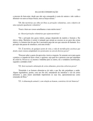 343
                              DA LEI DE CONSERVAÇÃO

a procura do bem-estar, desde que não seja conseguido à custa de outrem e não venha a
diminuir-vos nem as forças físicas, nem as forças morais.”

      720. São meritórias aos olhos de Deus as privações voluntárias, com o objetivo de
uma expiação igualmente voluntária?

       “Fazei o bem aos vossos semelhantes e mais mérito tereis.”

       a) - Haverá privações voluntárias que sejam meritórias?

        “Há: a privação dos gozos inúteis, porque desprende da matéria o homem e lhe
eleva a alma. Meritório é resistir à tentação que arrasta ao excesso ou ao gozo das coisas
inúteis; é o homem tirar do que lhe é necessário para dar aos que carecem do bastante. Se a
privação não passar de simulacro, será uma irrisão.”

       721. É meritória, de qualquer ponto de vista, a vida de mortificações ascéticas que
desde a mais remota antigüidade teve praticantes no seio de diversos povos?

        “Procurai saber a quem ela aproveita e tereis a resposta. Se somente serve para quem
a pratica e o impede de fazer o bem, é egoísmo, seja qual for o pretexto com que entendam
de colori-la. Privar-se a si mesmo e trabalhar para os outros, tal a verdadeira mortificação,
segundo a caridade cristã.”

       722. Será racional a abstenção de certos alimentos, prescrita a diversos povos?

       “Permitido é ao homem alimentar-se de tudo o que lhe não prejudique a saúde.
Alguns legisladores, porém, com um fim útil, entenderam de interdizer o uso de certos
alimentos e, para maior autoridade imprimirem às suas leis, apresentaram-nas como
emanadas de Deus.”

       723. A alimentação animal é, com relação ao homem, contrária à lei da Natureza?
 