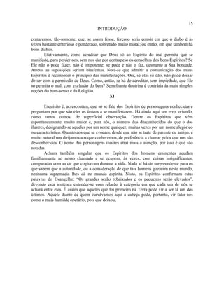 35
                                    INTRODUÇÃO

centaremos, tão-somente, que, se assim fosse, forçoso seria convir em que o diabo é às
vezes bastante criterioso e ponderado, sobretudo muito moral; ou então, em que também há
bons diabos.
        Efetivamente, como acreditar que Deus só ao Espírito do mal permita que se
manifeste, para perder-nos, sem nos dar por contrapeso os conselhos dos bons Espíritos? Se
Ele não o pode fazer, não é onipotente; se pode e não o faz, desmente a Sua bondade.
Ambas as suposições seriam blasfemas. Note-se que admitir a comunicação dos maus
Espíritos é reconhecer o princípio das manifestações. Ora, se elas se dão, não pode deixar
de ser com a permissão de Deus. Como, então, se há de acreditar, sem impiedade, que Ele
só permita o mal, com exclusão do bem? Semelhante doutrina é contrária às mais simples
noções do bom-senso e da Religião.
                                             XI

        Esquisito é, acrescentam, que só se fale dos Espíritos de personagens conhecidas e
perguntam por que são eles os únicos a se manifestarem. Há ainda aqui um erro, oriundo,
como tantos outros, de superficial observação. Dentre os Espíritos que vêm
espontaneamente, muito maior é, para nós, o número dos desconhecidos do que o dos
ilustres, designando-se aqueles por um nome qualquer, muitas vezes por um nome alegórico
ou característico. Quanto aos que se evocam, desde que não se trate de parente ou amigo, é
muito natural nos dirijamos aos que conhecemos, de preferência a chamar pelos que nos são
desconhecidos. O nome das personagens ilustres atrai mais a atenção, por isso é que são
notadas.
        Acham também singular que os Espíritos dos homens eminentes acudam
familiarmente ao nosso chamado e se ocupem, às vezes, com coisas insignificantes,
comparadas com as de que cogitavam durante a vida. Nada aí há de surpreendente para os
que sabem que a autoridade, ou a consideração de que tais homens gozaram neste mundo,
nenhuma supremacia lhes dá no mundo espírita. Nisto, os Espíritos confirmam estas
palavras do Evangelho: “Os grandes serão rebaixados e os pequenos serão elevados”,
devendo esta sentença entender-se com relação à categoria em que cada um de nós se
achará entre eles. É assim que aqueles que foi primeiro na Terra pode vir a ser lá um dos
últimos. Aquele diante de quem curvávamos aqui a cabeça pode, portanto, vir falar-nos
como o mais humilde operário, pois que deixou,
 