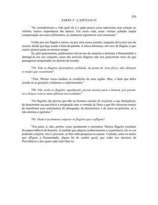 350
                                PARTE 3ª - CAPÍTULO VI

        “Se considerásseis a vida qual ela é e quão pouca coisa representa com relação ao
infinito, menos importância lhe daríeis. Em outra vida, essas vítimas acharão ampla
compensação aos seus sofrimentos, se souberem suportá-los sem murmurar.”

       Venha por um flagelo a morte, ou por uma causa comum, ninguém deixa por isso de
morrer, desde que haja soado a hora da partida. A única diferença, em caso de flagelo, é que
maior número parte ao mesmo tempo.
       Se, pelo pensamento, pudéssemos elevar-nos de maneira a dominar a Humanidade e
abrangê-la em seu conjunto, esses tão terríveis flagelos não nos pareceriam mais do que
passageiras tempestades no destino do mundo.

       739. Têm os flagelos destruidores utilidade, do ponto de vista físico, não obstante
os males que ocasionam?

        “Têm. Muitas vezes mudam as condições de uma região. Mas, o bem que deles
resulta só as gerações vindouras o experimentam.”

       740. Não serão os flagelos, igualmente, provas morais para o homem, por porem-
no a braços com as mais aflitivas necessidades?

      “Os flagelos são provas que dão ao homem ocasião de exercitar a sua inteligência,
de demonstrar sua paciência e resignação ante a vontade de Deus e que lhe oferecem ensejo
de manifestar seus sentimentos de abnegação, de desinteresse e de amor ao próximo, se o
não domina o egoísmo.”

       741. Dado é ao homem conjurar os flagelos que o afligem?

       “Em parte, é; não, porém, como geralmente o entendem. Muitos flagelos resultam
da imprevidência do homem. À medida que adquire conhecimentos e experiência, ele os vai
podendo conjurar, isto é, prevenir, se lhes sabe pesquisar as causas. Contudo, entre os males
que afligem a Humanidade, alguns há de caráter geral, que estão nos decretos da
Providência e dos quais cada indivíduo re-
 