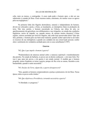 351
                               DA LEI DE DESTRUIÇÃO

cebe, mais ou menos, o contragolpe. A esses nada pode o homem opor, a não ser sua
submissão à vontade de Deus. Esses mesmos males, entretanto, ele muitas vezes os agrava
pela sua negligência.”

        Na primeira linha dos flagelos destruidores, naturais e independentes do homem,
devem ser colocados a peste, a fome, as inundações, as intempéries fatais às produções da
terra. Não tem, porém, o homem encontrado na Ciência, nas obras de arte, no
aperfeiçoamento da agricultura, nos afolhamentos e nas irrigações, no estudo das condições
higiênicas, meios de impedir, ou, quando menos, de atenuar muitos desastres? Certas
regiões, outrora assoladas por terríveis flagelos, não estão hoje preservadas deles? Que não
fará, portanto, o homem pelo seu bem-estar material, quando souber aproveitar-se de todos
os recursos da sua inteligência e quando aos cuidados da sua conservação pessoal, souber
aliar o sentimento de verdadeira caridade para com os seus semelhantes? (707)

                                         Guerras

       742. Que é que impele o homem à guerra?

       “Predominância da natureza animal sobre a natureza espiritual e transbordamento
das paixões. No estado de barbaria, os povos um só direito conhecem - o do mais forte. Por
isso é que, para tais povos, o de guerra é um estado normal. À medida que o homem
progride, menos freqüente se torna a guerra, porque ele lhe evita as causas, fazendo-a com
humanidade, quando a sente necessária.”

       743. Da face da Terra, algum dia, a guerra desaparecerá?

       “Sim, quando os homens compreenderem a justiça e praticarem a lei de Deus. Nessa
época, todos os povos serão irmãos.”

       744. Que objetivou a Providência, tornando necessária a guerra?

       “A liberdade e o progresso.”
 