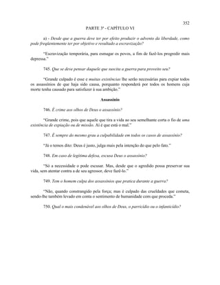 352
                                PARTE 3ª - CAPÍTULO VI

       a) - Desde que a guerra deve ter por efeito produzir o advento da liberdade, como
pode freqüentemente ter por objetivo e resultado a escravização?

       “Escravização temporária, para esmagar os povos, a fim de fazê-los progredir mais
depressa.”

       745. Que se deve pensar daquele que suscita a guerra para proveito seu?

       “Grande culpado é esse e muitas existências lhe serão necessárias para expiar todos
os assassínios de que haja sido causa, porquanto responderá por todos os homens cuja
morte tenha causado para satisfazer à sua ambição.”

                                        Assassínio

       746. É crime aos olhos de Deus o assassínio?

       “Grande crime, pois que aquele que tira a vida ao seu semelhante corta o fio de uma
existência de expiação ou de missão. Aí é que está o mal.”

       747. É sempre do mesmo grau a culpabilidade em todos os casos de assassínio?

       “Já o temos dito: Deus é justo, julga mais pela intenção do que pelo fato.”

       748. Em caso de legítima defesa, escusa Deus o assassínio?

        “Só a necessidade o pode escusar. Mas, desde que o agredido possa preservar sua
vida, sem atentar contra a de seu agressor, deve fazê-lo.”

       749. Tem o homem culpa dos assassínios que pratica durante a guerra?

       “Não, quando constrangido pela força; mas é culpado das crueldades que cometa,
sendo-lhe também levado em conta o sentimento de humanidade com que proceda.”

       750. Qual o mais condenável aos olhos de Deus, o parricídio ou o infanticídio?
 