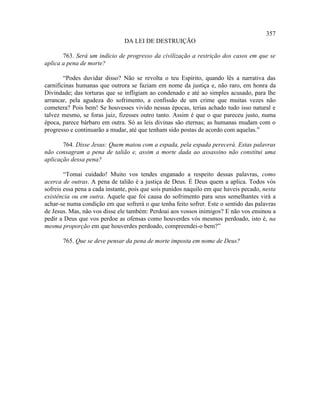 357
                               DA LEI DE DESTRUIÇÃO

       763. Será um indício de progresso da civilização a restrição dos casos em que se
aplica a pena de morte?

        “Podes duvidar disso? Não se revolta o teu Espírito, quando lês a narrativa das
carnificinas humanas que outrora se faziam em nome da justiça e, não raro, em honra da
Divindade; das torturas que se infligiam ao condenado e até ao simples acusado, para lhe
arrancar, pela agudeza do sofrimento, a confissão de um crime que muitas vezes não
cometera? Pois bem! Se houvesses vivido nessas épocas, terias achado tudo isso natural e
talvez mesmo, se foras juiz, fizesses outro tanto. Assim é que o que pareceu justo, numa
época, parece bárbaro em outra. Só as leis divinas são eternas; as humanas mudam com o
progresso e continuarão a mudar, até que tenham sido postas de acordo com aquelas.”

       764. Disse Jesus: Quem matou com a espada, pela espada perecerá. Estas palavras
não consagram a pena de talião e, assim a morte dada ao assassino não constitui uma
aplicação dessa pena?

        “Tomai cuidado! Muito vos tendes enganado a respeito dessas palavras, como
acerca de outras. A pena de talião é a justiça de Deus. É Deus quem a aplica. Todos vós
sofreis essa pena a cada instante, pois que sois punidos naquilo em que haveis pecado, nesta
existência ou em outra. Aquele que foi causa do sofrimento para seus semelhantes virá a
achar-se numa condição em que sofrerá o que tenha feito sofrer. Este o sentido das palavras
de Jesus. Mas, não vos disse ele também: Perdoai aos vossos inimigos? E não vos ensinou a
pedir a Deus que vos perdoe as ofensas como houverdes vós mesmos perdoado, isto é, na
mesma proporção em que houverdes perdoado, compreendei-o bem?”

       765. Que se deve pensar da pena de morte imposta em nome de Deus?
 
