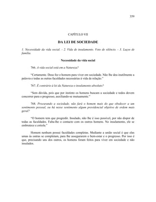 359




                                    CAPÍTULO VII

                            DA LEI DE SOCIEDADE

1. Necessidade da vida social. - 2. Vida de insulamento. Voto de silêncio. - 3. Laços de
família.

                              Necessidade da vida social

       766. A vida social está em a Natureza?

       “Certamente. Deus fez o homem para viver em sociedade. Não lhe deu inutilmente a
palavra e todas as outras faculdades necessárias à vida de relação.”

       767. É contrário à lei da Natureza o insulamento absoluto?

       “Sem dúvida, pois que por instinto os homens buscam a sociedade e todos devem
concorrer para o progresso, auxiliando-se mutuamente.”

       768. Procurando a sociedade, não fará o homem mais do que obedecer a um
sentimento pessoal, ou há nesse sentimento algum providencial objetivo de ordem mais
geral?

       “O homem tem que progredir. Insulado, não lhe é isso possível, por não dispor de
todas as faculdades. Falta-lhe o contacto com os outros homens. No insulamento, ele se
embrutece e estiola.”

       Homem nenhum possui faculdades completas. Mediante a união social é que elas
umas às outras se completam, para lhe assegurarem o bem-estar e o progresso. Por isso é
que, precisando uns dos outros, os homens foram feitos para viver em sociedade e não
insulados.
 