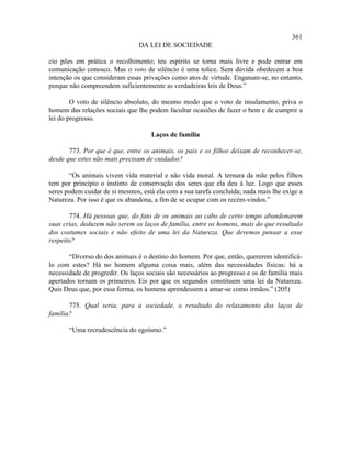 361
                                DA LEI DE SOCIEDADE

cio pões em prática o recolhimento; teu espírito se torna mais livre e pode entrar em
comunicação conosco. Mas o voto de silêncio é uma tolice. Sem dúvida obedecem a boa
intenção os que consideram essas privações como atos de virtude. Enganam-se, no entanto,
porque não compreendem suficientemente as verdadeiras leis de Deus.”

        O voto de silêncio absoluto, do mesmo modo que o voto de insulamento, priva o
homem das relações sociais que lhe podem facultar ocasiões de fazer o bem e de cumprir a
lei do progresso.

                                     Laços de família

       773. Por que é que, entre os animais, os pais e os filhos deixam de reconhecer-se,
desde que estes não mais precisam de cuidados?

       “Os animais vivem vida material e não vida moral. A ternura da mãe pelos filhos
tem por princípio o instinto de conservação dos seres que ela deu à luz. Logo que esses
seres podem cuidar de si mesmos, está ela com a sua tarefa concluída; nada mais lhe exige a
Natureza. Por isso é que os abandona, a fim de se ocupar com os recém-vindos.”

       774. Há pessoas que, do fato de os animais ao cabo de certo tempo abandonarem
suas crias, deduzem não serem os laços de família, entre os homens, mais do que resultado
dos costumes sociais e não efeito de uma lei da Natureza. Que devemos pensar a esse
respeito?

       “Diverso do dos animais é o destino do homem. Por que, então, quererem identificá-
lo com estes? Há no homem alguma coisa mais, além das necessidades físicas: há a
necessidade de progredir. Os laços sociais são necessários ao progresso e os de família mais
apertados tornam os primeiros. Eis por que os segundos constituem uma lei da Natureza.
Quis Deus que, por essa forma, os homens aprendessem a amar-se como irmãos.” (205)

       775. Qual seria, para a sociedade, o resultado do relaxamento dos laços de
família?

       “Uma recrudescência do egoísmo.”
 