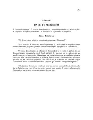 362




                                      CAPÍTULO VI

                             DA LEI DO PROGRESSO

1. Estado de natureza. - 2. Marcha do progresso. - 3. Povos degenerados. - 4. Civilização. -
5. Progresso da legislação humana. - 6. Influência do Espiritismo no progresso.

                                   Estado da natureza

       776. Serão coisas idênticas o estado de natureza e a lei natural?

       “Não, o estado de natureza é o estado primitivo. A civilização é incompatível com o
estado de natureza, ao passo que a lei natural contribui para o progresso da Humanidade.”

       O estado de natureza é a infância da Humanidade e o ponto de partida do seu
desenvolvimento intelectual e moral. Sendo perfectível e trazendo em si o gérmen do seu
aperfeiçoamento, o homem não foi destinado a viver perpetuamente no estado de natureza,
como não o foi a viver eternamente na infância. Aquele estado é transitório para o homem,
que dele sai por virtude do progresso e da civilização. A lei natural, ao contrário, rege a
Humanidade inteira e o homem se melhora à medida que melhor a compreende e pratica.

       777. Tendo o homem, no estado de natureza, menos necessidades, isento se acha
das tribulações que para si mesmo cria, quando num estado de maior adiantamento.
Diante disso, que se deve pensar da opinião dos que con-
 