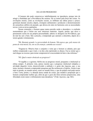 365
                                DA LEI DO PROGRESSO

        O homem não pode conservar-se indefinidamente na ignorância, porque tem de
atingir a finalidade que a Providência lhe assinou. Ele se instrui pela força das coisas. As
revoluções morais, como as revoluções sociais, se infiltram nas idéias pouco a pouco;
germinam durante séculos; depois, irrompem subitamente e produzem o desmoronamento
do carunchoso edifício do passado, que deixou de estar em harmonia com as necessidades
novas e com as novas aspirações.
        Nessas comoções, o homem quase nunca percebe senão a desordem e a confusão
momentâneas que o ferem nos seus interesses materiais. Aquele, porém, que eleva o
pensamento acima da sua própria personalidade, admira os desígnios da Providência, que
do mal faz sair o bem. São a procela, a tempestade que saneiam a atmosfera, depois de a
terem agitado violentamente.

       784. Bastante grande é a perversidade do homem. Não parece que, pelo menos do
ponto de vista moral, ele, em vez de avançar, caminha aos recuos?

       “Enganas-te. Observa bem o conjunto e verás que o homem se adianta, pois que
melhor compreende o que é mal, e vai dia a dia reprimindo os abusos. Faz-se mister que o
mal chegue ao excesso, para tornar compreensível a necessidade do bem e das reformas.”

       785. Qual o maior obstáculo ao progresso?

        “O orgulho e o egoísmo. Refiro-me ao progresso moral, porquanto o intelectual se
efetua sempre. À primeira vista, parece mesmo que o progresso intelectual reduplica a
atividade daqueles vícios, desenvolvendo a ambição e o gosto das riquezas, que, a seu
turno, incitam o homem a empreender pesquisas que lhe esclarecem o Espírito. Assim é que
tudo se prende, no mundo moral, como no mundo físico, e que do próprio mal pode nascer
o bem. Curta, porém, é a duração desse estado de coisas, que mudará à proporção que o
homem compreender melhor que, além da que o gozo dos bens terrenos proporciona, uma
felicidade existe maior e infinitamente mais duradoura.” (Vide: Egoísmo, cap. XII.)
 