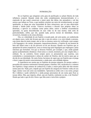 37
                                     INTRODUÇÃO

        Só os Espíritos que atingiram certo grau de purificação se acham libertos de toda
influência corporal. Quando ainda não estão completamente desmaterializados (é a
expressão de que usam) conservam a maior parte das idéias, dos pensadores e até das
manias que tinham na Terra, o que também constitui um meio de reconhecimento, ao qual
igualmente, se chega por uma imensidade de fatos minuciosos, que só uma observação
acurada e detida pode revelar. Vêem-se escritores a discutir suas próprias obras ou
doutrinas, a aprovar ou condenar certas partes delas; outros a lembrar circunstâncias
ignoradas, ou quase desconhecidas de suas vidas ou de suas mortes, toda sorte de
particularidades, enfim, que são, quando nada, provas morais de identidade, únicas
invocáveis, tratando-se de coisas abstratas.
        Ora, se a identidade de um Espírito evocado pode, até certo ponto, ser estabelecida
em alguns casos, razão não há para que não o seja em outros; e se, com relação a pessoas,
cuja morte data de muito tempo, não se têm os mesmos meios de verificação, resta sempre
o da linguagem e do caráter, porquanto, inquestionavelmente, o Espírito de um homem de
bem não falará como o de um perverso ou de um devasso. Quanto aos Espíritos que se
apropriam de nomes respeitáveis, esses se traem logo pela linguagem que empregam e pelas
máximas que formulam. Um que se dissesse Fénelon, por exemplo, e que, ainda quando
apenas acidentalmente ofendesse o bom-senso e a moral, mostraria, por esse simples fato, o
embuste. Se, ao contrário, forem sempre puros os pensamentos que exprima, sem
contradições e constantemente à altura do caráter de Fénelon, não há motivo para que se
duvide da sua identidade. De outra forma, havíamos de supor que um Espírito que só prega
o bem é capaz de mentir conscientemente e, ainda mais, sem utilidade alguma.
        A experiência nos ensina que os Espíritos da mesma categoria, do mesmo caráter e
possuídos dos mesmos sentimentos formam grupos e famílias. Ora, incalculável é o número
dos Espíritos e longe estamos de conhecê-los a todos; a maior parte deles não têm mesmo
nomes para nós. Nada, pois, impede que um Espírito da categoria de Fénelon venha em seu
lugar, muitas vezes até como seu mandatário. Apresenta-se então com o seu nome, porque
lhe é idêntico e pode substituí-lo e ainda porque precisamos de um nome para fixar as
nossas idéias. Mas, que importa, afinal, seja um Espírito, realmente ou não, o de Fénelon?
Desde que tudo o que ele diz é bom e que fala como o teria feito o próprio
 