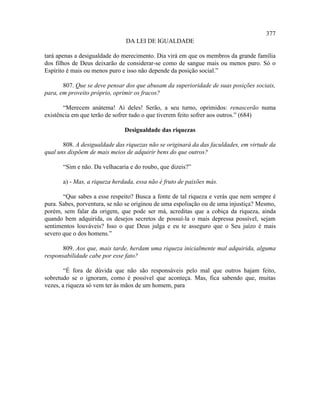 377
                               DA LEI DE IGUALDADE

tará apenas a desigualdade do merecimento. Dia virá em que os membros da grande família
dos filhos de Deus deixarão de considerar-se como de sangue mais ou menos puro. Só o
Espírito é mais ou menos puro e isso não depende da posição social.”

       807. Que se deve pensar dos que abusam da superioridade de suas posições sociais,
para, em proveito próprio, oprimir os fracos?

       “Merecem anátema! Ai deles! Serão, a seu turno, oprimidos: renascerão numa
existência em que terão de sofrer tudo o que tiverem feito sofrer aos outros.” (684)

                               Desigualdade das riquezas

       808. A desigualdade das riquezas não se originará da das faculdades, em virtude da
qual uns dispõem de mais meios de adquirir bens do que outros?

       “Sim e não. Da velhacaria e do roubo, que dizeis?”

       a) - Mas, a riqueza herdada, essa não é fruto de paixões más.

       “Que sabes a esse respeito? Busca a fonte de tal riqueza e verás que nem sempre é
pura. Sabes, porventura, se não se originou de uma espoliação ou de uma injustiça? Mesmo,
porém, sem falar da origem, que pode ser má, acreditas que a cobiça da riqueza, ainda
quando bem adquirida, os desejos secretos de possuí-la o mais depressa possível, sejam
sentimentos louváveis? Isso o que Deus julga e eu te asseguro que o Seu juízo é mais
severo que o dos homens.”

       809. Aos que, mais tarde, herdam uma riqueza inicialmente mal adquirida, alguma
responsabilidade cabe por esse fato?

        “É fora de dúvida que não são responsáveis pelo mal que outros hajam feito,
sobretudo se o ignoram, como é possível que aconteça. Mas, fica sabendo que, muitas
vezes, a riqueza só vem ter às mãos de um homem, para
 