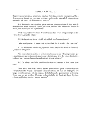378
                                 PARTE 3ª - CAPÍTULO IX

lhe proporcionar ensejo de reparar uma injustiça. Feliz dele, se assim o compreende! Se a
fizer em nome daquele que cometeu a injustiça, a ambos será a reparação levada em conta,
porquanto, não raro, é este último quem a provoca.”

       810. Sem quebra da legalidade, quem quer que seja pode dispor de seus bens de
modo mais ou menos eqüitativo. Aquele que assim proceder será responsável, depois da
morte, pelas disposições que haja tomado?

        “Toda ação produz seus frutos; doces são os das boas ações, amargos sempre os das
outras. Sempre, entendei-o bem.”

         811. Será possível e já terá existido a igualdade absoluta das riquezas?

         “Não; nem é possível. A isso se opõe a diversidade das faculdades e dos caracteres.”

      a) - Há, no entanto, homens que julgam ser esse o remédio aos males da sociedade.
Que pensais a respeito?

       “São sistemáticos esses tais, ou ambiciosos cheios de inveja. Não compreendem que
a igualdade com que sonham seria a curto prazo desfeita pela força das coisas. Combatei o
egoísmo, que é a vossa chaga social, e não corrais atrás de quimeras.”

         812. Por não ser possível a igualdade das riquezas, o mesmo se dará com o bem-
estar?

        “Não, mas o bem-estar é relativo e todos poderiam dele gozar, se se entendessem
convenientemente, porque o verdadeiro bem-estar consiste em cada um empregar o seu
tempo como lhe apraza e não na execução de trabalhos pelos quais nenhum gosto sente.
Como cada um tem aptidões diferentes, nenhum trabalho útil ficaria por fazer. Em tudo
existe o equilíbrio; o homem é quem o perturba.”
 