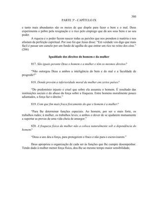 380
                               PARTE 3ª - CAPÍTULO IX

e tanto mais abundantes são os meios de que dispõe para fazer o bem e o mal. Deus
experimenta o pobre pela resignação e o rico pelo emprego que dá aos seus bens e ao seu
poder.
        A riqueza e o poder fazem nascer todas as paixões que nos prendem à matéria e nos
afastam da perfeição espiritual. Por isso foi que Jesus disse: “Em verdade vos digo que mais
fácil é passar um camelo por um fundo de agulha do que entrar um rico no reino dos céus.”
(266)

                     Igualdade dos direitos do homem e da mulher

       817. São iguais perante Deus o homem e a mulher e têm os mesmos direitos?

       “Não outorgou Deus a ambos a inteligência do bem e do mal e a faculdade de
progredir?”

       818. Donde provém a inferioridade moral da mulher em certos países?

        “Do predomínio injusto e cruel que sobre ela assumiu o homem. É resultado das
instituições sociais e do abuso da força sobre a fraqueza. Entre homens moralmente pouco
adiantados, a força faz o direito.”

       819. Com que fim mais fraca fisicamente do que o homem é a mulher?

       “Para lhe determinar funções especiais. Ao homem, por ser o mais forte, os
trabalhos rudes; à mulher, os trabalhos leves; a ambos o dever de se ajudarem mutuamente
a suportar as provas de uma vida cheia de amargor.”

     820. A fraqueza física da mulher não a coloca naturalmente sob a dependência do
homem?

       “Deus a uns deu a força, para protegerem o fraco e não para o escravizarem.”

      Deus apropriou a organização de cada ser às funções que lhe cumpre desempenhar.
Tendo dado à mulher menor força física, deu-lhe ao mesmo tempo maior sensibilidade,
 