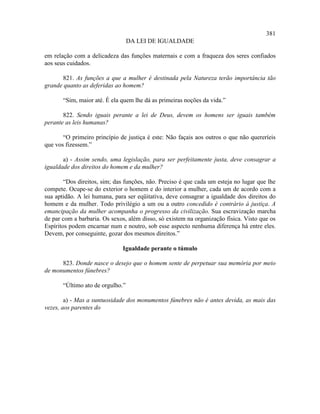 381
                                  DA LEI DE IGUALDADE

em relação com a delicadeza das funções maternais e com a fraqueza dos seres confiados
aos seus cuidados.

      821. As funções a que a mulher é destinada pela Natureza terão importância tão
grande quanto as deferidas ao homem?

       “Sim, maior até. É ela quem lhe dá as primeiras noções da vida.”

       822. Sendo iguais perante a lei de Deus, devem os homens ser iguais também
perante as leis humanas?

       “O primeiro princípio de justiça é este: Não façais aos outros o que não quereríeis
que vos fizessem.”

       a) - Assim sendo, uma legislação, para ser perfeitamente justa, deve consagrar a
igualdade dos direitos do homem e da mulher?

        “Dos direitos, sim; das funções, não. Preciso é que cada um esteja no lugar que lhe
compete. Ocupe-se do exterior o homem e do interior a mulher, cada um de acordo com a
sua aptidão. A lei humana, para ser eqüitativa, deve consagrar a igualdade dos direitos do
homem e da mulher. Todo privilégio a um ou a outro concedido é contrário à justiça. A
emancipação da mulher acompanha o progresso da civilização. Sua escravização marcha
de par com a barbaria. Os sexos, além disso, só existem na organização física. Visto que os
Espíritos podem encarnar num e noutro, sob esse aspecto nenhuma diferença há entre eles.
Devem, por conseguinte, gozar dos mesmos direitos.”

                              Igualdade perante o túmulo

      823. Donde nasce o desejo que o homem sente de perpetuar sua memória por meio
de monumentos fúnebres?

       “Último ato de orgulho.”

        a) - Mas a suntuosidade dos monumentos fúnebres não é antes devida, as mais das
vezes, aos parentes do
 