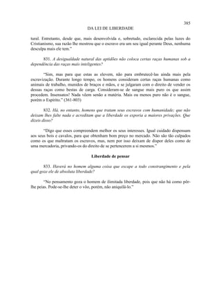 385
                               DA LEI DE LIBERDADE

tural. Entretanto, desde que, mais desenvolvida e, sobretudo, esclarecida pelas luzes do
Cristianismo, sua razão lhe mostrou que o escravo era um seu igual perante Deus, nenhuma
desculpa mais ele tem.”

      831. A desigualdade natural das aptidões não coloca certas raças humanas sob a
dependência das raças mais inteligentes?

       “Sim, mas para que estas as elevem, não para embrutecê-las ainda mais pela
escravização. Durante longo tempo, os homens consideram certas raças humanas como
animais de trabalho, munidos de braços e mãos, e se julgaram com o direito de vender os
dessas raças como bestas de carga. Consideram-se de sangue mais puro os que assim
procedem. Insensatos! Nada vêem senão a matéria. Mais ou menos puro não é o sangue,
porém o Espírito.” (361-803)

        832. Há, no entanto, homens que tratam seus escravos com humanidade; que não
deixam lhes falte nada e acreditam que a liberdade os exporia a maiores privações. Que
dizeis disso?

       “Digo que esses compreendem melhor os seus interesses. Igual cuidado dispensam
aos seus bois e cavalos, para que obtenham bom preço no mercado. Não são tão culpados
como os que maltratam os escravos, mas, nem por isso deixam de dispor deles como de
uma mercadoria, privando-os do direito de se pertencerem a si mesmos.”

                                 Liberdade de pensar

       833. Haverá no homem alguma coisa que escape a todo constrangimento e pela
qual goze ele de absoluta liberdade?

        “No pensamento goza o homem de ilimitada liberdade, pois que não há como pôr-
lhe peias. Pode-se-lhe deter o vôo, porém, não aniquilá-lo.”
 