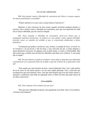 387
                                DA LEI DE LIBERDADE

       840. Será atentar contra a liberdade de consciência pôr óbices a crenças capazes
de causar perturbações à sociedade?

       “Podem reprimir-se os atos, mas a crença íntima é inacessível.”

         Reprimir os atos exteriores de uma crença, quando acarretam qualquer prejuízo a
terceiros, não é atentar contra a liberdade de consciência, pois que essa repressão em nada
tira à crença a liberdade, que ela conserva integral.

       841. Para respeitar a liberdade de consciência, dever-se-á deixar que se
propaguem doutrinas perniciosas, ou poder-se-á, sem atentar contra aquela liberdade,
procurar trazer ao caminho da verdade os que se transviaram obedecendo a falsos
princípios?

        “Certamente que podeis e até deveis; mas, ensinai, a exemplo de Jesus, servindo-vos
da brandura e da persuasão e não da força, o que seria pior do que a crença daquele a
quem desejaríeis convencer. Se alguma coisa se pode impor, é o bem e a fraternidade. Mas
não cremos que o melhor meio de fazê-los admitidos seja obrar com violência. A convicção
não se impõe.”

       842. Por que indícios se poderá reconhecer, entre todas as doutrinas que alimentam
a pretensão de ser a expressão única da verdade, a que tem o direito de se apresentar como
tal?

        “Será aquela que mais homens de bem e menos hipócritas fizer, isto é, pela prática
da lei de amor na sua maior pureza e na sua mais ampla aplicação. Esse o sinal por que
reconhecereis que uma doutrina é boa, visto que toda doutrina que tiver por efeito semear a
desunião e estabelecer uma linha de separação entre os filhos de Deus não pode deixar de
ser falsa e perniciosa.”

                                      Livre-arbítrio

       843. Tem o homem o livre-arbítrio de seus atos?

      “Pois que tem a liberdade de pensar, tem igualmente a de obrar. Sem o livre-arbítrio,
o homem seria máquina.”
 