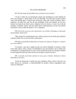 389
                                DA LEI DE LIBERDADE

       847. Da aberração das faculdades tira ao homem o livre-arbítrio?

       “Já não é senhor do seu pensamento aquele cuja inteligência se ache turbada por
uma causa qualquer e, desde então, já não tem liberdade. Essa aberração constitui muitas
vezes uma punição para o Espírito que, porventura, tenha sido, noutra existência, fútil e
orgulhoso, ou tenha feito mau uso de suas faculdades. Pode esse Espírito, em tal caso,
renascer no corpo de um idiota, como o déspota no de um escravo e o mau rico no de um
mendigo. O Espírito, porém, sofre por efeito desse constrangimento, de que tem perfeita
consciência. Está aí a ação da matéria.” (371 e seguintes)

       848. Servirá de escusa aos atos reprováveis o ser devida à embriaguez a aberração
das faculdades intelectuais?

       “Não, porque foi voluntariamente que o ébrio se privou da sua razão, para satisfazer
a paixões brutais. Em vez de uma falta, comete duas.”

        849. Qual a faculdade predominante no homem em estado de selvageria: o instinto,
ou o livre-arbítrio?

        “O instinto, o que não o impede de agir com inteira liberdade, no tocante a certas
coisas. Mas, aplica, como a criança, essa liberdade às suas necessidades e ela se amplia com
a inteligência. Conseguintemente, tu, que és mais esclarecido do que um selvagem, também
és mais responsável pelo que fazes do que um selvagem o é pelos seus atos.”

       850. A posição social não constitui às vezes, para o homem, obstáculo à inteira
liberdade de seus atos?

       “É fora de dúvida que o mundo tem suas exigências, Deus é justo e tudo leva em
conta. Deixa-vos, entretanto, a responsabilidade de nenhum esforço empregardes para
vencer os obstáculos.”
 