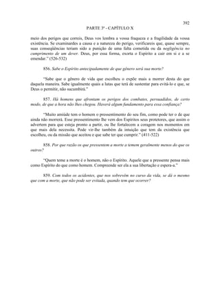 392
                                PARTE 3ª - CAPÍTULO X

meio dos perigos que correis, Deus vos lembra a vossa fraqueza e a fragilidade da vossa
existência. Se examinardes a causa e a natureza do perigo, verificareis que, quase sempre,
suas conseqüências teriam sido a punição de uma falta cometida ou da negligência no
cumprimento de um dever. Deus, por essa forma, exorta o Espírito a cair em si e a se
emendar.” (526-532)

       856. Sabe o Espírito antecipadamente de que gênero será sua morte?

       “Sabe que o gênero de vida que escolheu o expõe mais a morrer desta do que
daquela maneira. Sabe igualmente quais a lutas que terá de sustentar para evitá-lo e que, se
Deus o permitir, não sucumbirá.”

      857. Há homens que afrontam os perigos dos combates, persuadidos, de certo
modo, de que a hora não lhes chegou. Haverá algum fundamento para essa confiança?

       “Muito amiúde tem o homem o pressentimento do seu fim, como pode ter o de que
ainda não morrerá. Esse pressentimento lhe vem dos Espíritos seus protetores, que assim o
advertem para que esteja pronto a partir, ou lhe fortalecem a coragem nos momentos em
que mais dela necessita. Pode vir-lhe também da intuição que tem da existência que
escolheu, ou da missão que aceitou e que sabe ter que cumprir.” (411-522)

       858. Por que razão os que pressentem a morte a temem geralmente menos do que os
outros?

      “Quem teme a morte é o homem, não o Espírito. Aquele que a pressente pensa mais
como Espírito do que como homem. Compreende ser ela a sua libertação e espera-a.”

      859. Com todos os acidentes, que nos sobrevêm no curso da vida, se dá o mesmo
que com a morte, que não pode ser evitada, quando tem que ocorrer?
 