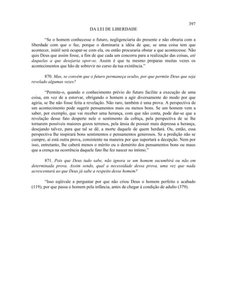 397
                                DA LEI DE LIBERDADE

       “Se o homem conhecesse o futuro, negligenciaria do presente e não obraria com a
liberdade com que o faz, porque o dominaria a idéia de que, se uma coisa tem que
acontecer, inútil será ocupar-se com ela, ou então procuraria obstar a que acontecesse. Não
quis Deus que assim fosse, a fim de que cada um concorra para a realização das coisas, até
daquelas a que desejaria opor-se. Assim é que tu mesmo preparas muitas vezes os
acontecimentos que hão de sobrevir no curso da tua existência.”

       870. Mas, se convém que o futuro permaneça oculto, por que permite Deus que seja
revelado algumas vezes?

        “Permite-o, quando o conhecimento prévio do futuro facilite a execução de uma
coisa, em vez de a estorvar, obrigando o homem a agir diversamente do modo por que
agiria, se lhe não fosse feita a revelação. Não raro, também é uma prova. A perspectiva de
um acontecimento pode sugerir pensamentos mais ou menos bons. Se um homem vem a
saber, por exemplo, que vai receber uma herança, com que não conta, pode dar-se que a
revelação desse fato desperte nele o sentimento da cobiça, pela perspectiva de se lhe
tornarem possíveis maiores gozos terrenos, pela ânsia de possuir mais depressa a herança,
desejando talvez, para que tal se dê, a morte daquele de quem herdará. Ou, então, essa
perspectiva lhe inspirará bons sentimentos e pensamentos generosos. Se a predição não se
cumpre, aí está outra prova, consistente na maneira por que suportará a decepção. Nem por
isso, entretanto, lhe caberá menos o mérito ou o demérito dos pensamentos bons ou maus
que a crença na ocorrência daquele fato lhe fez nascer no íntimo.”

       871. Pois que Deus tudo sabe, não ignora se um homem sucumbirá ou não em
determinada prova. Assim sendo, qual a necessidade dessa prova, uma vez que nada
acrescentará ao que Deus já sabe a respeito desse homem?

        “Isso eqüivale a perguntar por que não criou Deus o homem perfeito e acabado
(119); por que passa o homem pela infância, antes de chegar à condição de adulto (379).
 